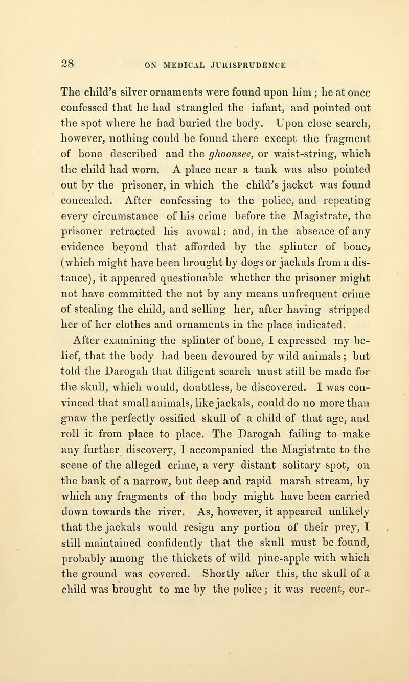 The child's silver ornaments were found upon liim; he at once confessed that he had strangled the infant, and pointed out the spot where he had buried the body. Upon close search, however, nothing could be found there except the fragment of bone described and the ghoonsee, or waist-string, which the child had worn. A place near a tank was also pointed out by the prisoner, in which the child's jacket was found concealed. After confessing to the police, and repeating every circumstance of his crime before the Magistrate, the prisoner retracted his avowal: and, in the absence of any evidence beyond that afforded by the splinter of bone, (which might have been brought by dogs or jackals from a dis- tance), it appeared questionable whether the prisoner might not have committed the not by any means unfrequent crime of stealing the child, and selling her, after having stripped her of her clothes and ornaments in the place indicated. After examining the splinter of bone, I expressed my be- lief, that the body had been devoured by wild animals; but told the Darogah that diligent search must still be made for the skull, which would, doubtless, be discovered. I was con- vinced that small animals, like jackals, could do no more than gnaw the perfectly ossified skull of a child of that age, and roll it from place to place. The Darogah failing to make any further discovery, I accompanied the Magistrate to the scene of the alleged crime, a very distant solitary spot, on the bank of a narrow, but deep and rapid marsh stream, by which any fragments of the body might have been carried down towards the river. As, however, it appeared unlikely that the jackals would resign any portion of their prey, I still maintained confidently that the skull must be found, probably among the thickets of wild pine-apple with which the ground was covered. Shortly after this, the skull of a child was brought to me by the police; it was recent, cor-