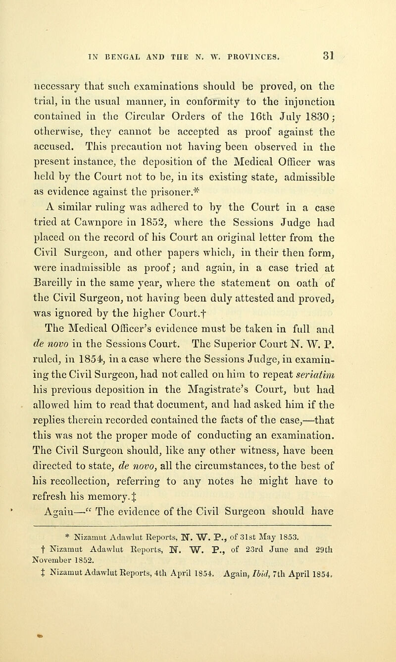 necessary that such examinations should be proved^ on the trial, in the usual manner, in conformity to the injunction contained in the Circular Orders of the 16th July 1830; otherwise, they cannot be accepted as proof against the accused. This precaution not having been observed in the present instance, the deposition of the Medical Officer was held by the Court not to be, in its existing state, admissible as evidence against the prisoner.^ A similar ruling was adhered to by the Court in a case tried at Cawnpore in 1852, where the Sessions Judge had placed on the record of his Court an original letter from the Civil Surgeon, and other papers which, in their then form, were inadmissible as proof; and again, in a case tried at Bareilly in the same year, where the statement on oath of the Civil Surgeon, not having been duly attested and proved, was ignored by the higher Court.t The Medical Officer's evidence must be taken in full and de novo in the Sessions Court. The Superior Court N. W. P. ruled, in ISS^, in a case where the Sessions Judge, in examin- ing the Civil Surgeon, had not called on hira to repeat seriatim his previous deposition in the Magistrate's Court, but had allowed him to read that document, and had asked him if the replies therein recorded contained the facts of the case,—that this was not the proper mode of conducting an examination. The Civil Surgeon should, like any other witness, have been directed to state, de novo, all the circumstances, to the best of his recollection, referring to any notes he might have to refresh his memory. J Again—• The evidence of the Civil Surgeon should have * Nizamut Adawlut Reports, N. W. P., of 31st May 1853. t Nizamut Adawlut Reports, N. W. P., of 23rd June and 29th November 1852. % Nizamut Adawlut Reports, 4th April 1854. Again, Ibid, 7th April 1854,