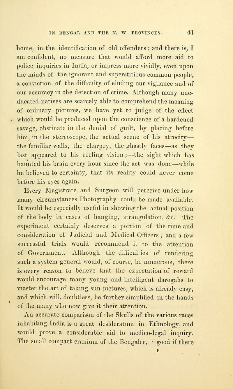 home, in tlie identification of old offenders; and there is, I am confident, no measure that would afford more aid to police inquiries in India, or impress more vividly, even upon the minds of the ignorant and superstitious common people, a conviction of the difficulty of eluding our vigilance and of our accuracy in the detection of crime. Although many une- ducated natives are scarcely able to comprehend the meaning of ordinary pictures, we have yet to judge of the effect . which would be produced upon the conscience of a hardened savage, obstinate in the denial of guilt, by placing before him, in the stereoscope, the actual scene of his atrocity— the familiar walls, the charpoy, the ghastly faces—as they last appeared to his reeling vision;—the sight which has haunted his brain every hour since the act was done—while he believed to certainty, that its reality could never come before his eyes again. Every Magistrate and Surgeon will perceive under how many circumstances Photography could be made available. It would be especially useful in showing the actual position of the body in cases of hanging, strangulation, &c. The experiment certain]y deserves a portion of the time and consideration of Judicial and Medical Officers; and a few successful trials would recommend it to the attention of Government. Although the difficulties of rendering such a system general would, of course, be numerous, there is every reason to believe that the expectation of reward would encourage many young and intelligent darogahs to master the art of taking sun pictures, which is already easy, and which will, doubtless, be further simplified in the hands of the many who now give it their attention. An accurate comparison of the Skulls of the various races inhabiting India is a great desideratum in Ethnology, and would prove a considerable aid to medico-legal inquiry. The small compact cranium of the Bengalee,  good if there F