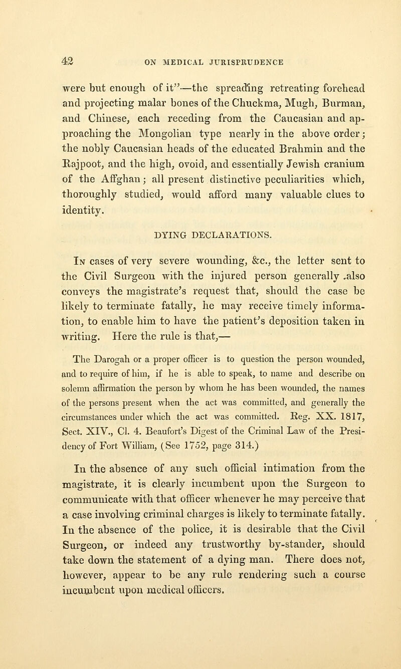 were but enough of it—the spreading retreating forehead and projecting malar bones of the Chuclsma, Mugh, Burman, and Chinese, each receding from the Caucasian and ap- proaching the Mongolian type nearly in the above order; the nobly Caucasian heads of the educated Brahmin and the Eajpootj, and the high, ovoid, and essentially Jewish cranium of the Affghan; all present distinctive peculiarities which, thoroughly studied, would afford many valuable clues to identity. DYING DECLARATIONS. In cases of very severe wounding, &c., the letter sent to the Civil Surgeon with the injured person generally .also conveys the magistrate's request that, should the case be likely to terminate fatally, he may receive timely informa- tion, to enable him to have the patient's deposition taken in writing. Here the rule is that,— The Darogah or a proper officer is to question the person wounded, and to require of him, if he is able to speak, to name and describe on solemn affirmation the person by whom he has been wounded, the names of the persons present when the act was committed, and generally the circumstances under which the act was committed. Reg. XX. 1817, Sect. XIV., 01. 4. Beaufort's Digest of the Criminal Law of the Presi- dency of Fort William, (See 1752, page 314.) In the absence of any such official intimation from the magistrate, it is clearly incumbent upon the Surgeon to communicate with that officer whenever he may perceive that a case involving criminal charges is likely to terminate fatally. In the absence of the police, it is desirable that the Civil Surgeon, or indeed any trustworthy by-stander, should take down the statement of a dying man. There does not, however, appear to be any rule rendering such a course incunibent upon medical officers.