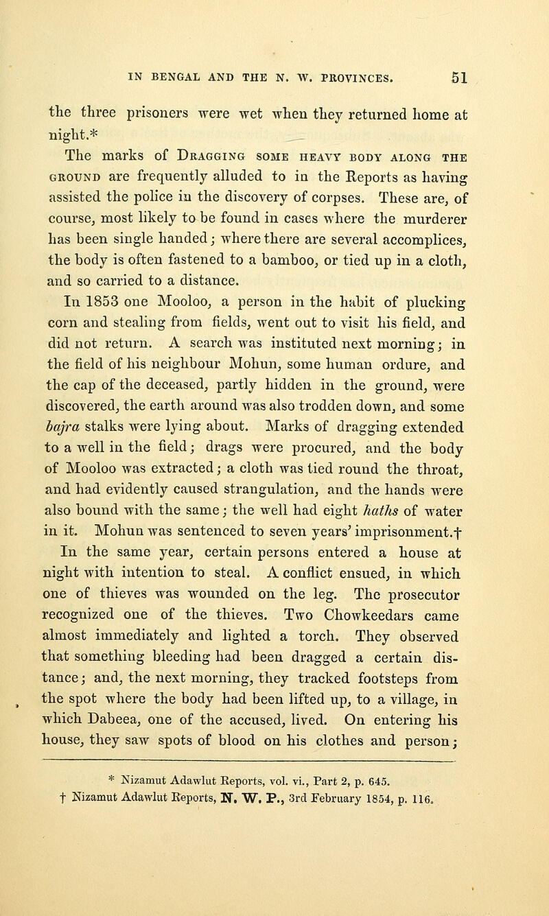 the three prisoners were wet when they returned home at night.* The marks of Dragging some heavy body along the GROUND are frequently alluded to in the Reports as having assisted the police in the discovery of corpses. These are, of course, most likely to be found in cases where the murderer has been single handed j where there are several accomplices, the body is often fastened to a bamboo, or tied up in a cloth, and so carried to a distance. In 1853 one Mooloo, a person in the habit of plucking corn and stealing from fields, went out to visit his field, and did not return. A search was instituted next morning; in the field of his neighbour Mohun, some human ordure, and the cap of the deceased, partly hidden in the ground, were discovered, the earth around was also trodden down, and some baj7'a stalks were lying about. Marks of dragging extended to a well in the field; drags were procured, and the body of Mooloo was extracted; a cloth was tied round the throat, and had evidently caused strangulation, and the hands were also bound with the same; the well had eight haths of water in it. Mohun was sentenced to seven years' imprisonment.f In the same year, certain persons entered a house at night with intention to steal. A conflict ensued, in which one of thieves was wounded on the leg. The prosecutor recognized one of the thieves. Two Chowkeedars came almost immediately and lighted a torch. They observed that something bleeding had been dragged a certain dis- tance ; and, the next morning, they tracked footsteps from the spot where the body had been lifted up, to a village, in which Dabeea, one of the accused, lived. On entering his house, they saw spots of blood on his clothes and person; * Nizamut Adawlut Reports, vol. vi., Part 2, p. 645. t Nizamut Adawlut Reports, H. W. P., 3rd February 1854, p. 116.