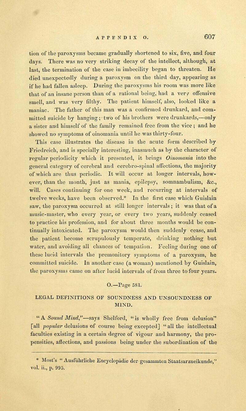 tion of the paroxysms became gi-adually shortened to six, five, and four days. There was no very striking decay of the intellect, although, at last, the termination of the case in imbecility began to threaten. He died unexpectedly during a paroxysm on the third day, appearing as if he had fallen asleep. During the paroxysms his room was more like that of an insane person than of a rational being, had a very offensive smell, and was very filthy. The patient himself, also, looked like a maniac. The father of this man was a confirmed drunkard, and com- mitted suicide by hanging ; • two of his brothers were drunkards,—only a sister and himself of the family remained free from the vice ; and he showed no symptoms of oinomania until he was thirty-four. This case illustrates the disease in the acute form described by Friedreich, and is specially interesting, inasmuch as by the character of regular periodicity which it presented, it brings Oinomania into the general category of cerebral and cerebro-splnal affections, the majority of which are thus periodic. It will occur at longer intervals, how- ever, than the month, just as mania, epilepsy, somnambulism, &c., will. Cases continuing for one week, and recurring at intervals of twelve weeks, have been observed.* In the first case which Guislain saw, the paroxysm occurred at still longer intervals ; it was that of a music-master, who every year, or every two years, suddenly ceased to practice his profession, and for about three months would be con- tinually intoxicated. The paroxysm would then suddenly cease, and the patient become scrupulously temperate, drinking nothing but water, and avoiding all chances of tempatlon. Feeling during one of these lucid intervals the premonitory symptoms of a paroxysm, he committed suicide. In another case (a woman) mentioned by Guislain, the paroxysms came on after lucid intervals of from three to four years. O.—Page 581. LEGAL DEFINITIONS OF SOUNDNESS AND UNSOUNDNESS OF MIND. *' A Sound Mind—says Shelford, is wholly free from delusion [all popidar delusions of course being excepted]  all the intellectual faculties existing in a certain degree of vigour and harmony, the pro- pensities, affections, and passions being under the subordination of the * Host's  Ausfiihrliche Encyclopadie der gesammten Staatsarzueikunde, vol. ii., p. 995.