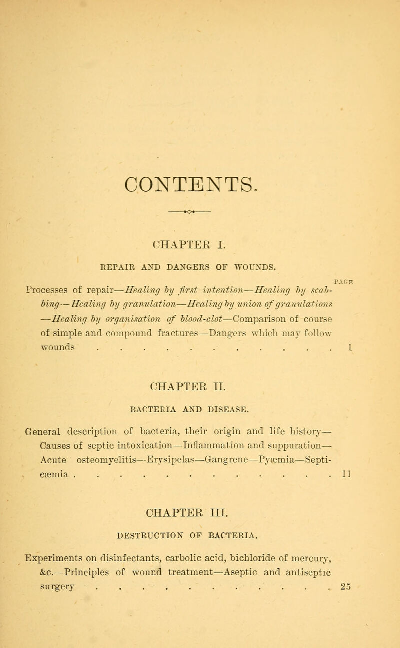 CONTENTS CHAPTER I. REPAIR AND DANGERS OF WOUNDS. PAGE Processes of repair—Healing by first intention—Healing by scab- bing— Healing by granulation—Healing by union of granulations -—Healing by organisation of blood-clot—Comparison of course of simple and compound fractures—Dangers which may follow wounds . . . . . .- . . . L CHAPTER II. BACTERIA AND DISEASE. General description of bacteria, their origin and life history— Causes of septic intoxication—Inflammation and suppuration— Acute osteomyelitis—Erysipelas—Gangrene—Pyaemia—Septi- caemia . . . . . . . . . . . .11 CHAPTER III. DESTRUCTION OF BACTERIA. Experiments on disinfectants, carbolic acid, bichloride of mercury, &c.—Principles of wound treatment—Aseptic and antiseptic surgery . . . . . . ... . .25