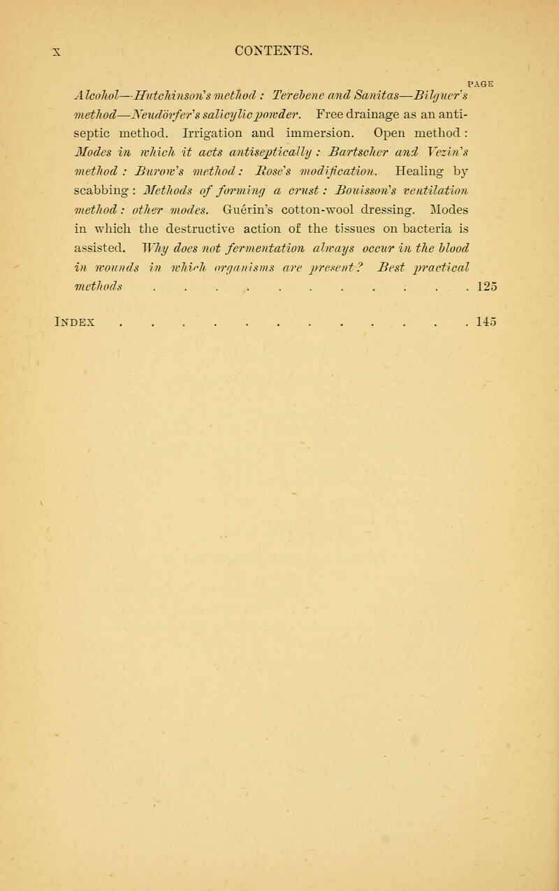 PAGE AIcoJiol—Hutchinson's method : Terebene and Sanitas—Bilguer's method—Neudorfer's salicylicpowder. Free drainage as an anti- septic method. Irrigation and immersion. Open method: Modes in which it acts antiseptic ally : Bartscher and Vezin's method : Burow's method: Hose's modification. Healing by scabbing: Methods of forming a crust: Bouisson's ventilation method: other modes. Gruerin's cotton-wool dressing. Modes in which the destructive action of the tissues on bacteria is assisted. Why does not fermentation always occur in the blood in wounds in which organisms are present? Best practical methods ........... 125 Index 145