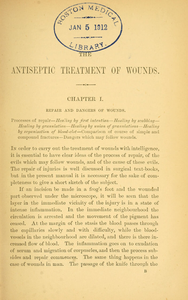 ANTISEPTIC TREATMENT OF WOUNDS. CHAPTER I. REPAIR AND DANGERS OF WOUNDS. Processes of repair—Healing by first intention—Healing by scabbing— Healing by granulation—Healing by union of gran illations—Healing by organisation of blood-clot—Comparison of course of simple and compound fractures—DaDgers which may follow wounds. In order to carry out the treatment of wounds with intelligence, it is essential to have clear ideas of the process of repair, of the evils which may follow wounds, and of the cause of these evils. The repair of injuries is well discussed in surgical text-books, but in the present manual it is necessary for the sake of com- pleteness to give a short sketch of the subject. If an incision be made in a frog's foot and the wounded part observed under the microscope, it will be seen that the layer in the immediate vicinity of the injury is in a state of intense inflammation. In the immediate neighbourhood the circulation is arrested and the movement of the pigment has ceased. At the margin of the stasis the blood passes through the capillaries slowly and with difficulty, while the blood- vessels in the neighbourhood are dilated, and there is there in- creased flow of blood. The inflammation goes on to exudation of serum and migration of corpuscles, and then the process sub- sides and repair commences. The same thing happens in the case of wounds in man. The passage of the knife through the B