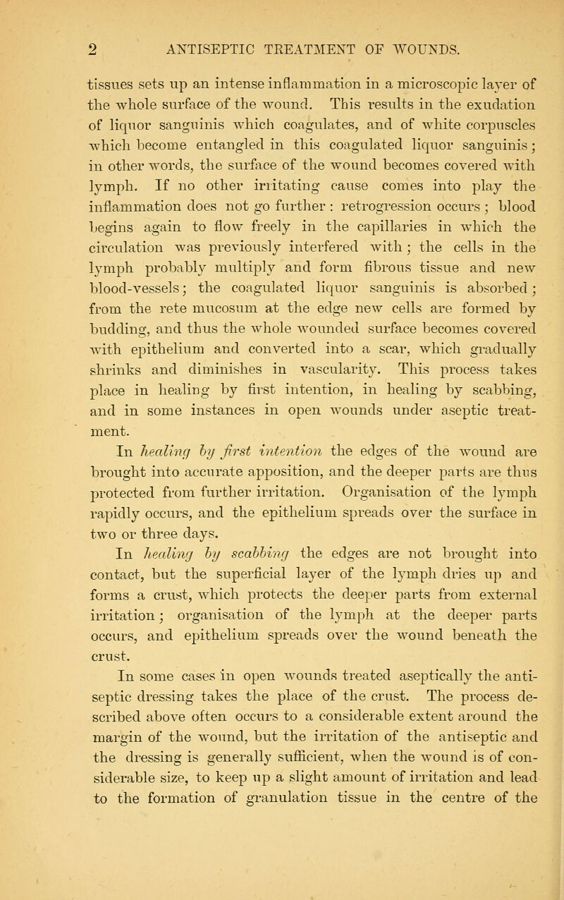tissues sets up an intense inflammation in a microscopic layer of the whole surface of the wound. This results in the exudation of liquor sanguinis which coagulates, and of white corpuscles which become entangled in this coagulated liquor sanguinis; in other words, the surface of the wound becomes covered with lymph. If no other irritating cause comes into play the inflammation does not go further : retrogression occurs ; blood begins again to flow freely in the capillaries in which the circulation was previously interfered with ; the cells in the lymph probably multiply and form fibrous tissue and new blood-vessels; the coagulated liquor sanguinis is absorbed; from the rete mucosum at the edge new cells are formed by budding, and thus the whole wounded surface becomes covered with epithelium and converted into a scar, which gradually shrinks and diminishes in vascularity. This process takes place in healing by first intention, in healing by scabbing, and in some instances in open wounds under aseptic treat- ment. In healing by first intention the edges of the wound are brought into accurate apposition, and the deeper parts are thus protected from further irritation. Organisation of the lymph rapidly occurs, and the epithelium spreads over the surface in two or three days. In healing by scabbing the edges are not brought into contact, but the superficial layer of the lymph dries up and forms a crust, which protects the deeper parts from external irritation; organisation of the lymph at the deeper parts occurs, and epithelium spreads over the wound beneath the crust. In some cases in open wounds treated aseptically the anti- septic dressing takes the place of the crust. The process de- scribed above often occurs to a considerable extent around the margin of the wound, but the irritation of the antiseptic and the dressing is generally sufficient, when the wound is of con- siderable size, to keep up a slight amount of irritation and lead to the formation of granulation tissue in the centre of the
