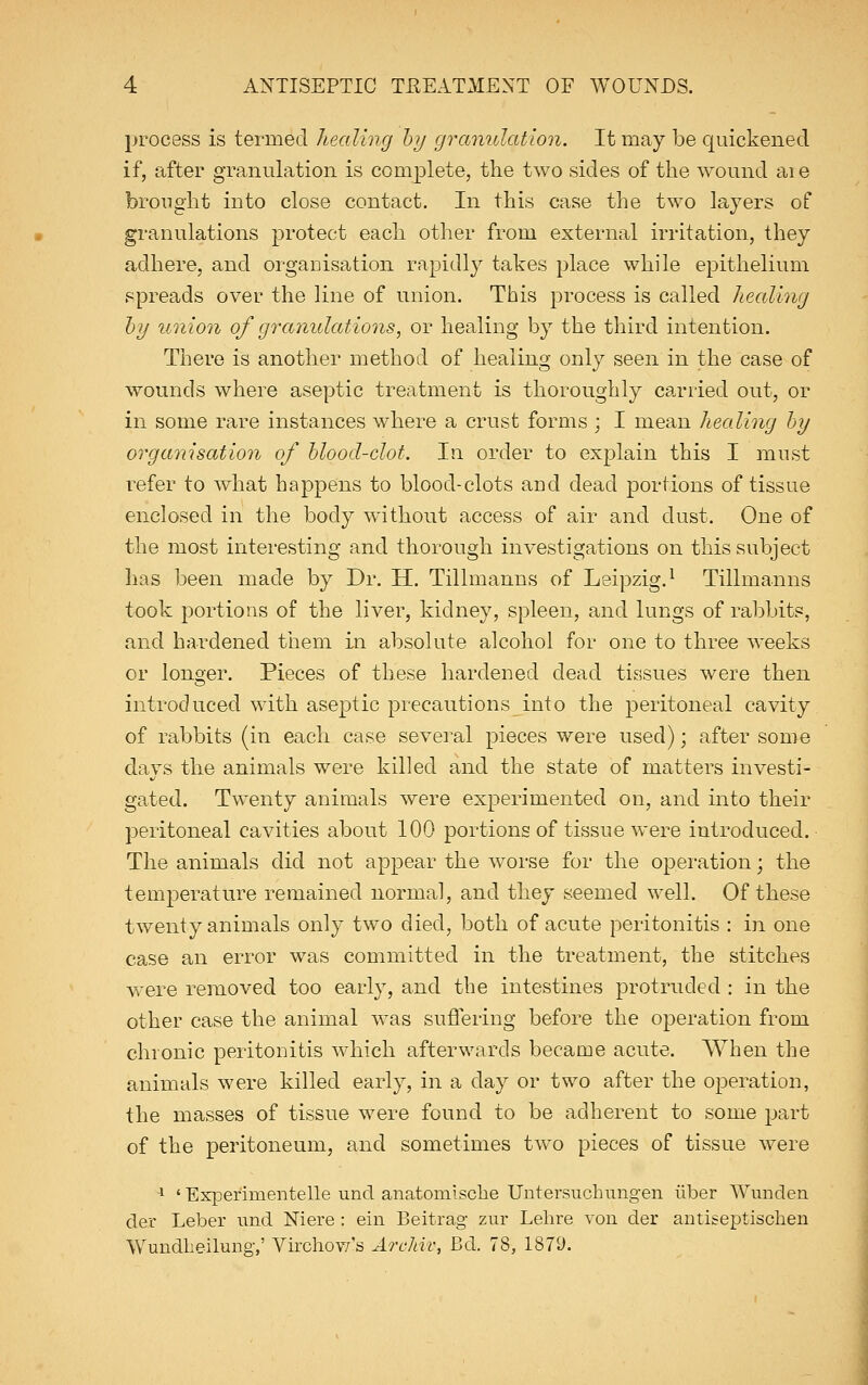process is termed healing by granulation. It may be quickened if, after granulation is complete, the two sides of the wound aie brought into close contact. In this case the two layers of granulations protect each other from external irritation, they adhere, and organisation rapidly takes place while epithelium spreads over the line of union. This process is called healing by union of granulations, or healing by the third intention. There is another method of healing only seen in the case of wounds where aseptic treatment is thoroughly carried out, or in some rare instances where a crust forms ; I mean healing by organisation of blood-clot. In order to explain this I must refer to what happens to blood-clots and dead portions of tissue enclosed in the body without access of air and dust. One of the most interesting and thorough investigations on this subject has been made by Dr. H. Tillmanns of Leipzig.1 Tillmanns took portions of the liver, kidney, spleen, and lungs of rabbits, and hardened them in absolute alcohol for one to three weeks or longer. Pieces of these hardened dead tissues were then introduced with aseptic precautions into the peritoneal cavity of rabbits (in each case several pieces were used); after some days the animals were killed and the state of matters investi- gated. Twenty animals were experimented on, and into their peritoneal cavities about 100 portions of tissue were introduced. The animals did not appear the worse for the operation; the temperature remained normal, and they seemed well. Of these twenty animals only two died, both of acute peritonitis : in one case an error was committed in the treatment, the stitches were removed too early, and the intestines protruded : in the other case the animal was suffering before the operation from chronic peritonitis which afterwards became acute. When the animals were killed early, in a day or two after the operation, the masses of tissue were found to be adherent to some part of the peritoneum, and sometimes two pieces of tissue were 1 ' Experimentelle und anatomisclie Untersuchungen tiber Wunden der Leber und Niere : ein Beitrag znr Lehre von der antiseptischen Wundheilung,' Virchow's Archiv, Bd. 78, 1871).