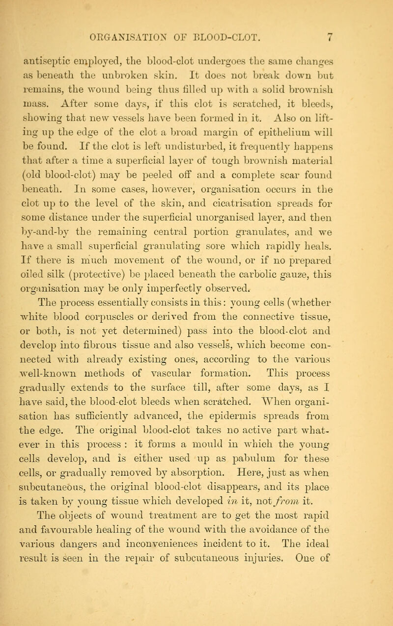 antiseptic employed, the blood-clot undergoes the same changes as beneath the unbroken skin. It does not break down but remains, the wound being thus filled up with a solid brownish mass. After some days, if this clot is scratched, it bleeds, showing that new vessels have been formed in it. Also on lift- ing up the edge of the clot a broad margin of epithelium will be found. If the clot is left undisturbed, it frequently happens that after a time a superficial layer of tough brownish material (old blood-clot) may be peeled off and a complete scar found beneath. In some cases, however, organisation occurs in the clot up to the level of the skin, and cicatrisation spreads for some distance under the superficial unorganised layer, and then by-and-by the remaining central portion granulates, and we have a small superficial granulating sore which rapidly heals. If there is much movement of the wound, or if no prepared oiled silk (protective) be j^laced beneath, the carbolic gauze, this organisation may be only imperfectly observed. The process essentially consists in this: young cells (whether white blood corpuscles or derived from the connective tissue, or both, is not yet determined) pass into the blood-clot and develop into fibrous tissue and also vessels, which become con- nected w^ith already existing ones, according to the various well-known methods of vascular formation. This process gradually extends to the surface till, after some days, as I have said, the blood-clot bleeds when scratched. When organi- sation has sufficiently advanced, the epidermis spreads from the edge. The original blood-clot takes no active part what- ever in this process : it forms a mould in which the young cells develop, and is either used up as pabulum for these cells, or gradually removed by absorption. Here, just as when subcutaneous, the original blood-clot disappears, and its place is taken by young tissue which developed in it, not from it. The objects of wound treatment are to get the most rapid and favourable healing of the wound with the avoidance of the various dangers and inconveniences incident to it. The ideal result is seen in the repair of subcutaneous injuries. One of