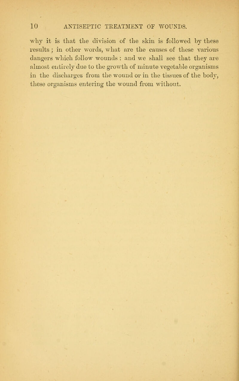why it is that the division of the skin is followed by these results; in other words, what are the causes of these various clangers which follow wounds : and we shall see that they are almost entirely due to the growth of minute vegetable organisms in the discharges from the wound or in the tissues of the body, these organisms entering the wound from without.