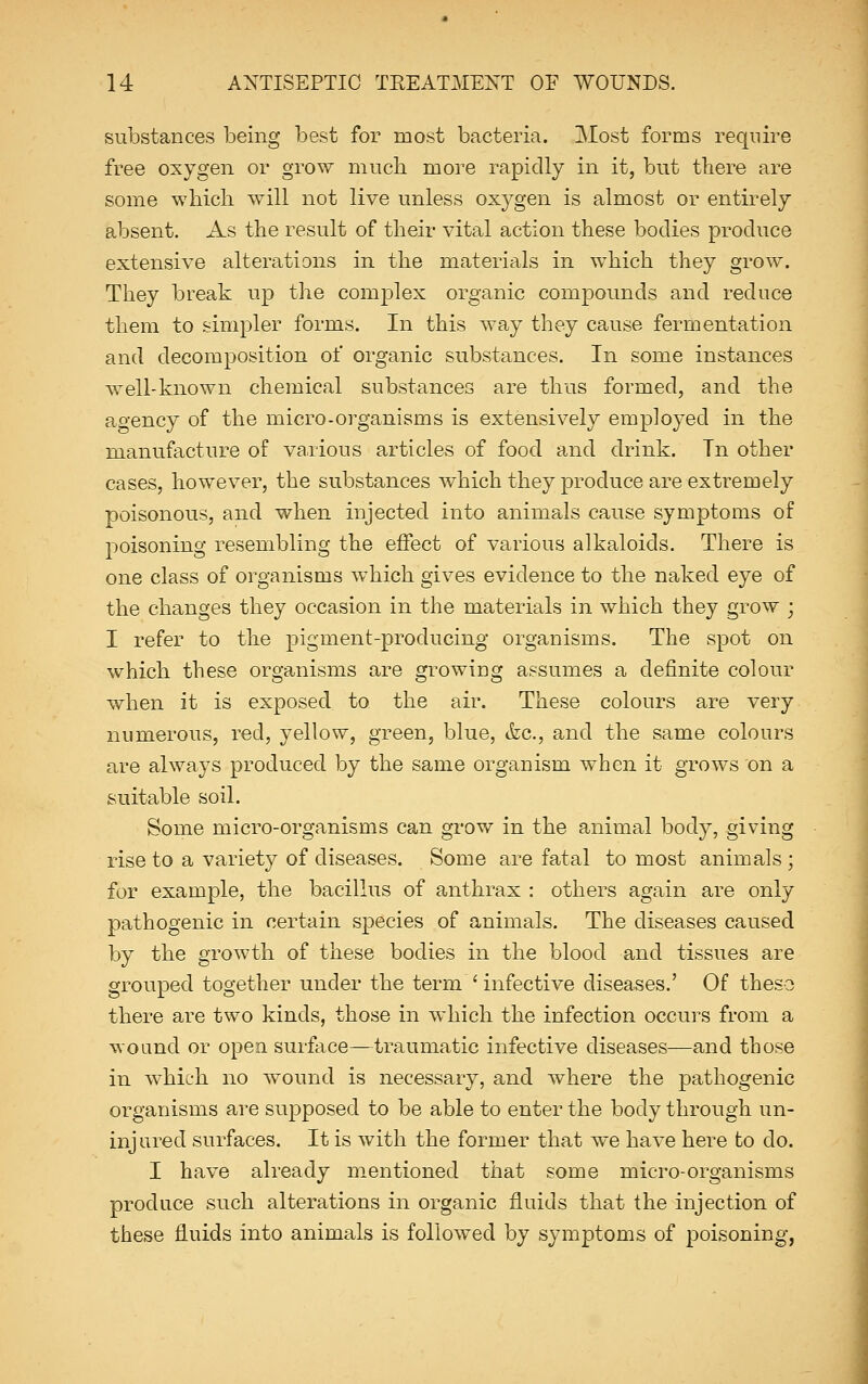 substances being best for most bacteria. Most forms require free oxygen or grow much, more rapidly in it, but there are some which will not live unless oxygen is almost or entirely absent. As the result of their vital action these bodies produce extensive alterations in the materials in which they grow. They break up the complex organic compounds and reduce them to simpler forms. In this way they cause fermentation and decomposition of organic substances. In some instances well-known chemical substances are thus formed, and the agency of the micro-organisms is extensively employed in the manufacture of various articles of food and drink. Tn other cases, however, the substances which they produce are extremely poisonous, and when injected into animals cause symptoms of poisoning resembling the effect of various alkaloids. There is one class of organisms which gives evidence to the naked eye of the changes they occasion in the materials in which they grow ; I refer to the pigment-producing organisms. The spot on which these organisms are growing assumes a definite colour when it is exposed to the air. These colours are very numerous, red, yellow, green, blue, &c, and the same colours are always produced by the same organism when it grows on a suitable soil. Some micro-organisms can grow in the animal body, giving rise to a variety of diseases. Some are fatal to most animals ; for example, the bacillus of anthrax : others again are only pathogenic in certain species of animals. The diseases caused by the growth of these bodies in the blood and tissues are grouped together under the term ' infective diseases.' Of these there are two kinds, those in which the infection occurs from a wound or open surface—traumatic infective diseases—and those in which no wound is necessary, and where the pathogenic organisms are supposed to be able to enter the body through un- injured surfaces. It is with the former that we have here to do. I have already mentioned that some micro-organisms produce such alterations in organic fluids that the injection of these fluids into animals is followed by symptoms of poisoning,