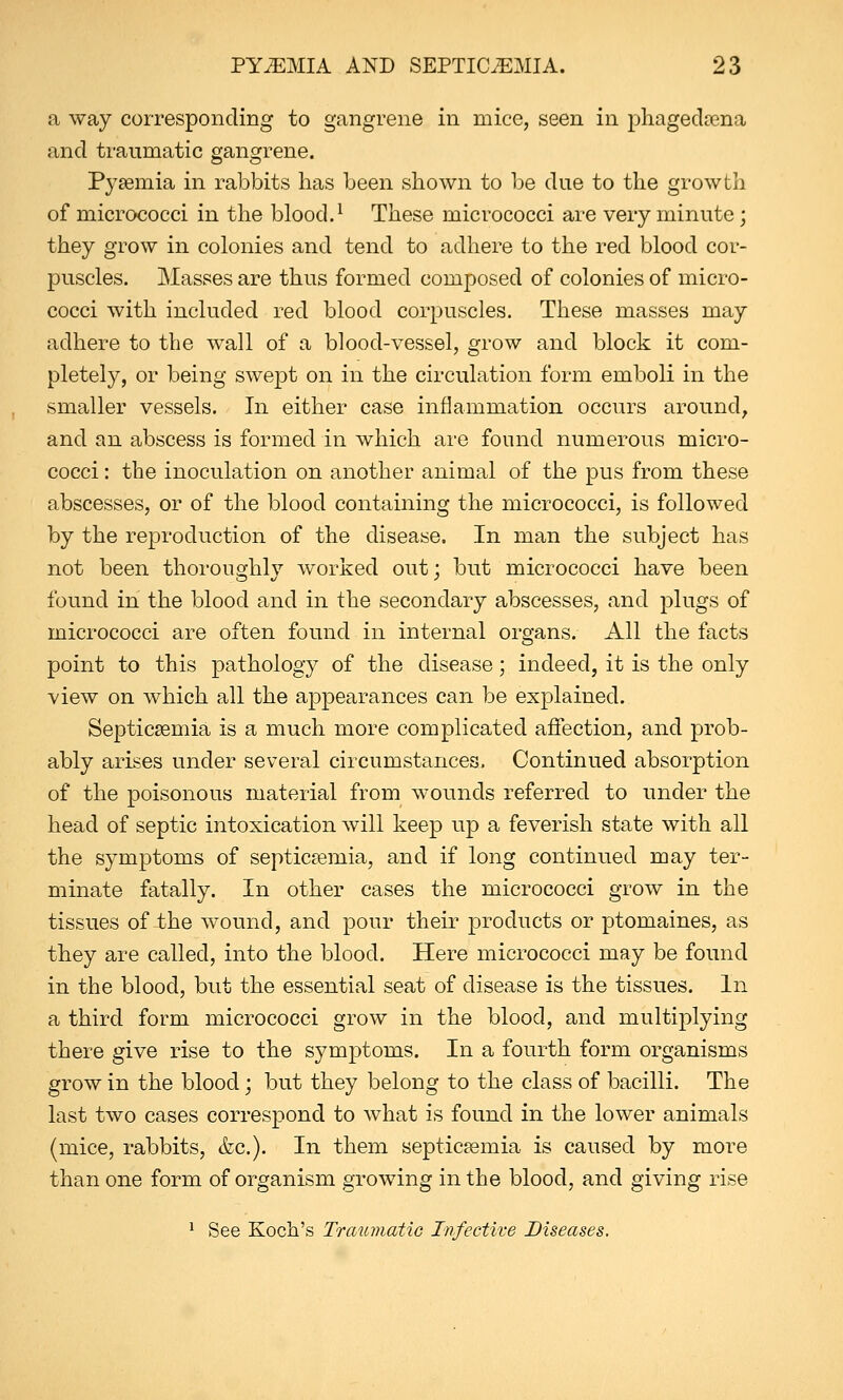 a way corresponding to gangrene in mice, seen in phagedena and traumatic gangrene. Pyaemia in rabbits has been shown to be due to the growth of micrococci in the blood.1 These micrococci are very minute; they grow in colonies and tend to adhere to the red blood cor- puscles. Masses are thus formed composed of colonies of micro- cocci with included red blood corpuscles. These masses may adhere to the wall of a blood-vessel, grow and block it com- pletely, or being swept on in the circulation form emboli in the smaller vessels. In either case inflammation occurs around, and an abscess is formed in which are found numerous micro- cocci : the inoculation on another animal of the pus from these abscesses, or of the blood containing the micrococci, is followed by the reproduction of the disease. In man the subject has not been thoroughly worked out; but micrococci have been found in the blood and in the secondary abscesses, and plugs of micrococci are often found in internal organs. All the facts point to this pathology of the disease; indeed, it is the only view on which all the appearances can be explained. Septicaemia is a much more complicated affection, and prob- ably arises under several circumstances. Continued absorption of the poisonous material from wounds referred to under the head of septic intoxication will keep up a feverish state with all the symptoms of septicaemia, and if long continued may ter- minate fatally. In other cases the micrococci grow in the tissues of the wound, and pour their products or ptomaines, as they are called, into the blood. Here micrococci may be found in the blood, but the essential seat of disease is the tissues. In a third form micrococci grow in the blood, and multiplying there give rise to the symptoms. In a fourth form organisms grow in the blood; but they belong to the class of bacilli. The last two cases correspond to what is found in the lower animals (mice, rabbits, &c). In them septicaemia is caused by more than one form of organism growing in the blood, and giving rise 1 See Koch's Traumatic Infective Diseases.