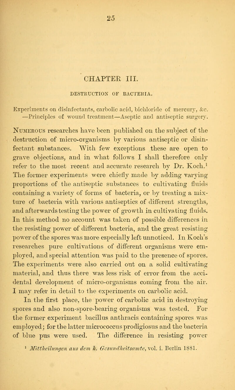 CHAPTER III. DESTRUCTION OF BACTERIA. Experiments on disinfectants, carbolic acid, bichloride of mercury, kc, —Principles of wound treatment—Aseptic and antiseptic surgery. Numerous researches have been published on the subject of the destruction of micro-organisms by various antiseptic or disin- fectant substances. With few exceptions these are open to grave objections, and in what follows I shall therefore only refer to the most recent and accurate research by Dr. Koch.1 The former experiments were chiefly made by.adding varying proportions of the antiseptic substances to cultivating fluids containing a variety of forms of bacteria, or by treating a mix- ture of bacteria with various antiseptics of different strengths, and afterwards testing the power of growth in cultivating fluids. In this method no account was taken of possible differences in the resisting power of different bacteria, and the great resisting power of the spores was more especially left unnoticed. In Koch's researches pure cultivations of different organisms were em- ployed, and special attention was paid to the presence of spores. The experiments were also carried out on a solid cultivating material, and thus there was less risk of error from the acci- dental development of micro-organisms coming from the air. I may refer in detail to the experiments on carbolic acid. In the first place, the power of carbolic acid in destroying spores and also non-spore-bearing organisms was tested. For the former experiment bacillus anthracis containing spores was employed; for the latter micrococcus procligiosus and the bacteria of blue pus were used. The difference in resisting power 1 Mittheilungen aus dem h. G e sun dheit sarnie, vol. i. Berlin 1881.