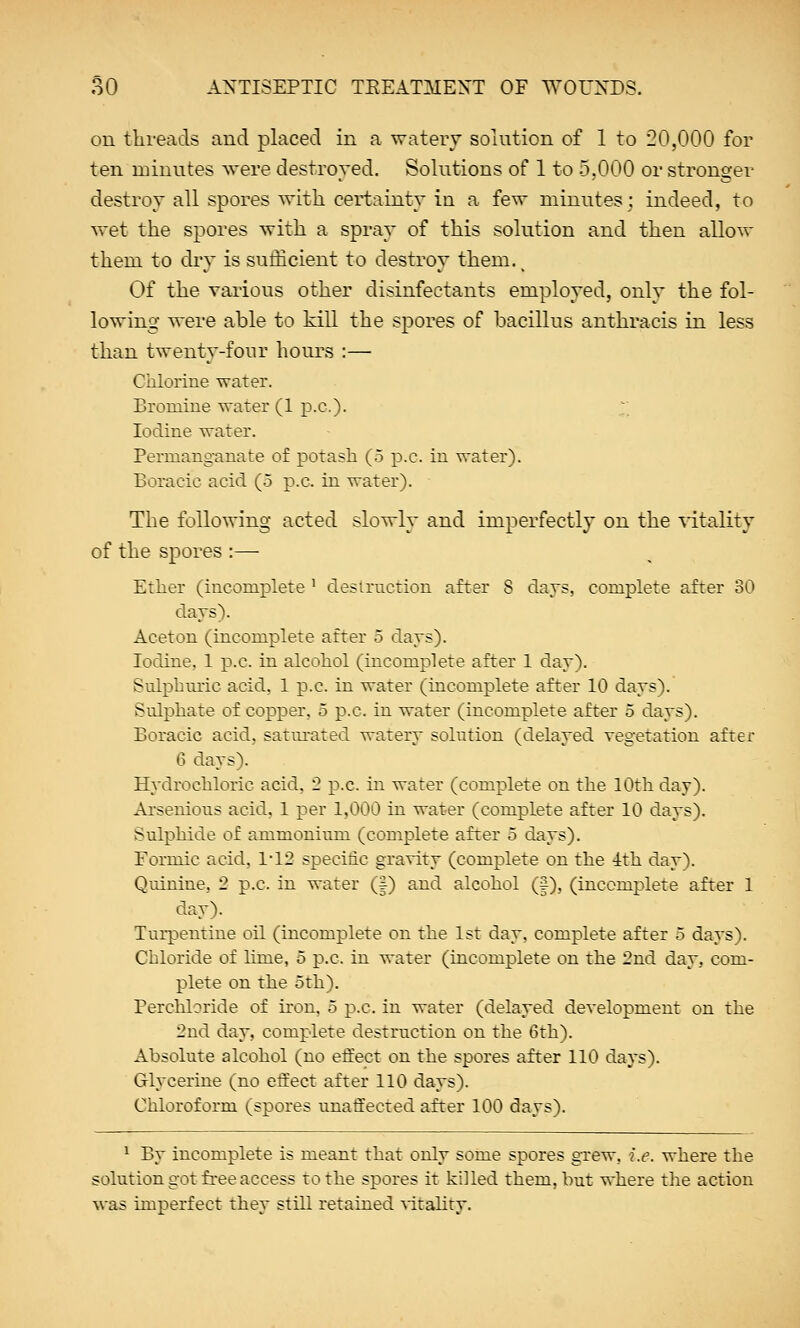 on threads and placed in a watery solution of 1 to 20,000 for ten minutes were destroyed. Solutions of 1 to 5,000 or stronger destroy all spores with, certainty in a few minutes; indeed, to wet the spores with a spray of this solution and then allow them to dry is sufficient to destroy them. t Of the various other disinfectants employed, only the fol- lowing were able to kill the spores of bacillus anthracis in less than twenty-four hours :— Chlorine water. Bromine water (1 p.c.). V. Iodine water. Permanganate of potash (5 p.c. in water). Boracic acid (5 p.c. in water). The following acted slowly and imperfectly on the vitality of the spores :— Ether (incomplete ' destruction after 8 days, complete after 30 days). Aceton (incomplete after 5 days). Iodine. 1 p.c. in alcohol (incomplete after 1 day). Sulphuric acid, 1 p.c. in water (incomplete after 10 days). Sulphate of copper, 5 p.c. in water (incomplete after 5 days). Boracic acid, satmated watery solution (delayed vegetation after 6 days). Hydrochloric acid, 2 p.c. in water (complete on the 10th day). Arsenious acid. 1 per 1,000 in water (complete after 10 days). Sulphide of ammonium (complete after 5 days). Formic acid. 1*12 specific gravity (complete on the 1th day). Quinine, 2 p.c. in water (|) and alcohol (f), (incomplete after 1 day). Turpentine oil (incomplete on the 1st day, complete after 5 days). Chloride of lime, o p.c. in water (incomplete on the 2nd day, com- plete on the 5th). Perchloride of iron, 5 p.c. in water (delayed development on the 2nd day, complete destruction on the 6th). Absolute alcohol (no effect on the spores after 110 days). Glycerine (no effect after 110 days). Chloroform (spores unaffected after 100 days). 1 By incomplete is meant that only some spores grew, i.e. where the solution got free access to the spores it killed them, but where the action was imperfect they still retained vitality.