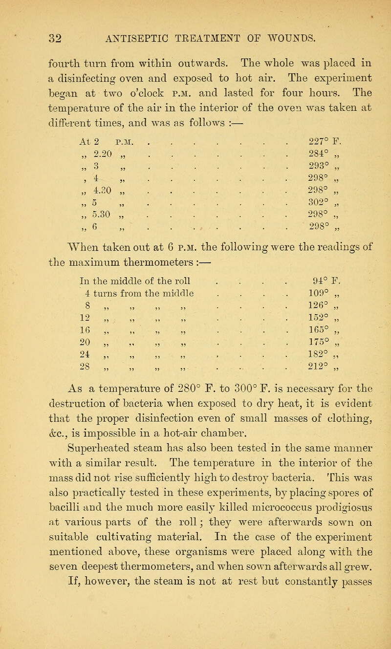 fourth turn from within outwards. The whole was placed in a disinfecting oven and exposed to hot air. The experiment besan at two o'clock p.m. and lasted for four hours. The temperature of the air in the interior of the oven was taken at different times, and was as follows :— At , 2 P.M. j> 2.20 35 ?? 3 55 5 4 55 JJ 4.B0 55 55 5 55 35 3! 5.30 6 55 55 227° F 284° 55 293° 55 298° 5J 298° 55 302° J5 298° 55 298° 53 In the middle of the roll 4 tui ns from the middle 8 , 5 55 5) 5! 12 , 3 35 3' 53 16 , 5 31 33 55 20 , 3 3' 53 55 24 , 5 55 55 55 28 , 5 53 35 55 When taken out at 6 p.m. the following were the readings of the maximum thermometers :— 94° F. 109° „ 126° „ 152° „ 165° „ 175° „ 182° ., 212° „ As a temperature of 280° F. to 300° F. is necessary for the destruction of bacteria when exposed to dry heat, it is evident that the proper disinfection even of small masses of clothing, &c, is impossible in a hot-air chamber. Superheated steam has also been tested in the same manner with a similar result. The temperature in the interior of the mass did not rise sufficiently high to destroy bacteria. This was also practically tested in these experiments, by placing spores of bacilli and the much more easily killed micrococcus prodigiosus at various parts of the roll; they were afterwards sown on suitable cultivating material. In the case of the experiment mentioned above, these organisms were placed along with the seven deepest thermometers, and when sown afterwards all grew. If, however, the steam is not at rest but constantly passes