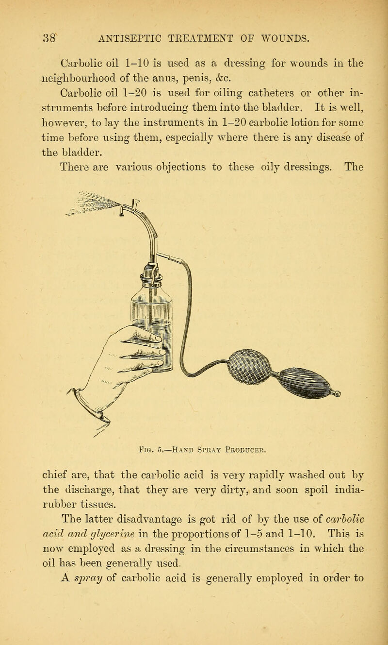 Carbolic oil 1-10 is used as a dressing for wounds in the neighbourhood of the anus, penis, &c. Carbolic oil 1-20 is used for oiling catheters or other in- struments before introducing them into the bladder. It is well, however, to lay the instruments in 1-20 carbolic lotion for some time before using them, especially where there is any disease of the bladder. There are various objections to these oily dressings. The Fig. 5.—Hand Spray Producer. chief are, that the carbolic acid is very rapidly washed out by the discharge, that they are very dirty, and soon spoil india- rubber tissues. The latter disadvantage is got rid of by the use of carbolic acid and glycerine in the proportions of 1-5 and 1-10. This is now employed as a dressing in the circumstances in which the oil has been generally used, A spray of carbolic acid is generally employed in order to