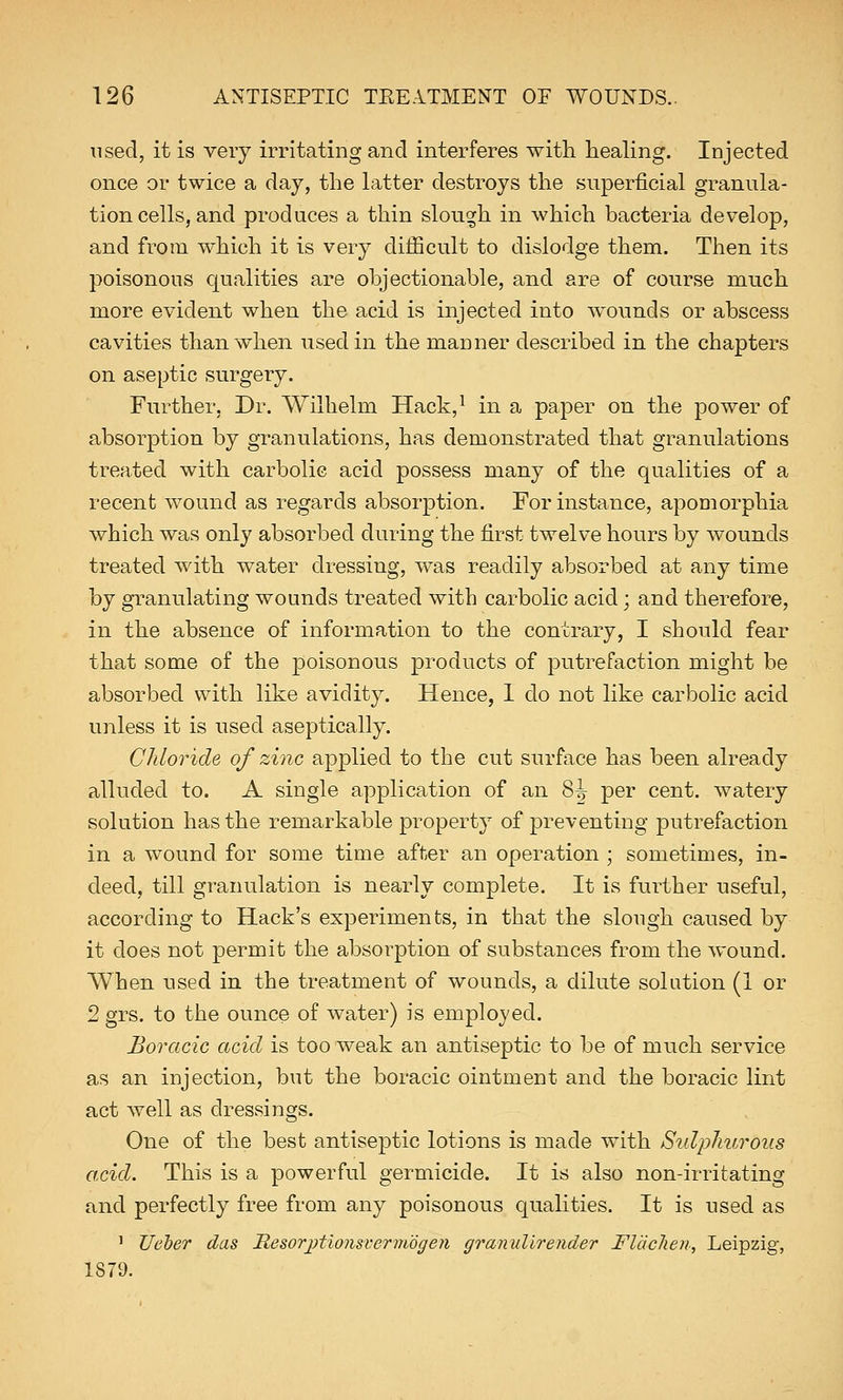 used, it is very irritating and interferes with healing. Injected once or twice a day, the latter destroys the superficial granula- tion cells, and produces a thin slough in which bacteria develop, and from which it is very difficult to dislodge them. Then its poisonous qualities are objectionable, and are of course much more evident when the acid is injected into wounds or abscess cavities than when used in the manner described in the chapters on aseptic surgery. Further. Dr. Wilhelm Hack,1 in a paper on the power of absorption by granulations, has demonstrated that granulations treated with carbolic acid possess many of the qualities of a recent wound as regards absorption. For instance, apomorphia which was only absorbed during the first twelve hours by wounds treated with water dressing, was readily absorbed at any time by granulating wounds treated with carbolic acid; and therefore, in the absence of information to the contrary, I should fear that some of the poisonous products of putrefaction might be absorbed with like avidity. Hence, 1 do not like carbolic acid unless it is used aseptically. Chloride of zinc applied to the cut surface has been already alluded to. A single application of an 8^ per cent, watery solution has the remarkable property of preventing putrefaction in a wound for some time after an operation ; sometimes, in- deed, till granulation is nearly complete. It is further useful, according to Hack's experiments, in that the slough caused by it does not permit the absorption of substances from the wound. When used in the treatment of wounds, a dilute solution (1 or 2 grs. to the ounce of water) is employed. Boracic acid is too weak an antiseptic to be of much service as an injection, but the boracic ointment and the boracic lint act well as dressings. One of the best antiseptic lotions is made with Sulphurous acid. This is a powerful germicide. It is also non-irritating and perfectly free from any poisonous qualities. It is used as 1 TJeber das Hesorptionwerviogen granullrender Flachen, Leipzig, 1879.