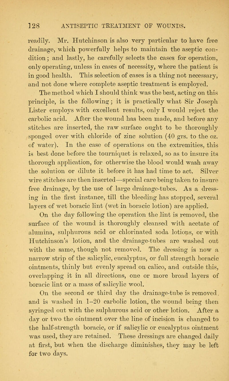 readily. Mr. Hutchinson is also very particular to have free drainage, which powerfully helps to maintain the aseptic con- dition ; and lastly, he carefully selects the cases for operation, only operating, unless in cases of necessity, where the patient is in good health. This selection of cases is a thing not necessary, and not done where complete aseptic treatment is employed. The method which I should think was the best, acting on this principle, is the following; it is practically what Sir Joseph Lister employs with excellent results, only I would reject the carbolic acid. After the wound has been made, and before any stitches are inserted, the raw surface ought to be thoroughly sponged over with chloride of zinc solution (40 grs. to the oz. of water). In the case of operations on the extremities, this is best done before the tourniquet is relaxed, so as to insure its thorough application, for otherwise the blood would wash away the solution or dilute it before it has had time to act. Silver wire stitches are then inserted—special care being taken to insure free drainage, by the use of large drainage-tubes. As a dress- ing in the first instance, till the bleeding has stopped, several layers of wet boracic lint (wet in boracic lotion) are applied. On the day following the operation the lint is removed, the surface of the wound is thoroughly cleansed with acetate of alumina, sulphurous acid or chlorinated soda lotions, or with Hutchinson's lotion, and the drainage-tubes are washed out with the same, though not removed. The dressing is now a narrow strip of the salicylic, eucalyptus, or full strength boracic ointments, thinly but evenly spread on calico, and outside this, overlapping it in all directions, one or more broad layers of boracic lint or a mass of salicylic wool. On the second or third clay the drainage-tube is removed, and is washed in 1-20 carbolic lotion, the wound being then syringed out with the sulphurous acid or other lotion. After a day or two the ointment over the line of incision is changed to the half-strength boracic, or if salicylic or eucalyptus ointment was used, they are retained. These dressings are changed daily at first, but when the discharge diminishes, they may be left for two days.