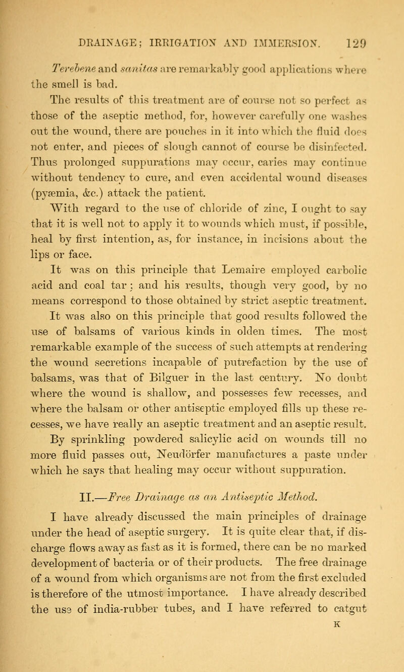 Terebene and sanitas mre remarkably good applications where the smell is bad. The results of this treatment are of course not so perfec those of the aseptic method, for, however carefully one wag out the wound, there are pouches in it into which the fluid does not enter, and pieces of slough cannot of course be disinfected. Thus prolonged suppurations may occur, caries may continue without tendency to cure, and even accidental wound diseases (pyaemia, &c.) attack the patient. With regard to the use of chloride of zinc, I ought to say that it is well not to apply it to wounds which must, if possible, heal by first intention, as, for instance, in incisions about the lips or face. It was on this principle that Lemaire employed carbolic acid and coal tar : and his results, though very good, by no means correspond to those obtained by strict aseptic treatment. It was also on this principle that good results followed the use of balsams of various kinds in olden times. The most remarkable example of the success of such attempts at rendering the wound secretions incapable of putrefaction by the use of balsams, was that of Bilguer in the last century. No doubt where the wound is shallow, and possesses few recesses, and where the balsam or other antiseptic employed fills up these re- cesses, we have really an aseptic treatment and an aseptic result. By sprinkling powdered salicylic acid on wounds till no more fluid passes out, Neudorfer manufactures a paste under which he says that healing may occur without suppuration. II.—Free Drainage as an Antiseptic Method. I have already discussed the main principles of drainage under the head of aseptic surgery. It is quite clear that, if dis- charge flows away as fast as it is formed, there can be no marked development of bacteria or of their products. The free drainage of a wound from which organisms are not from the first excluded is therefore of the utmost importance. I have already described the use of india-rubber tubes, and I have referred to catgut K