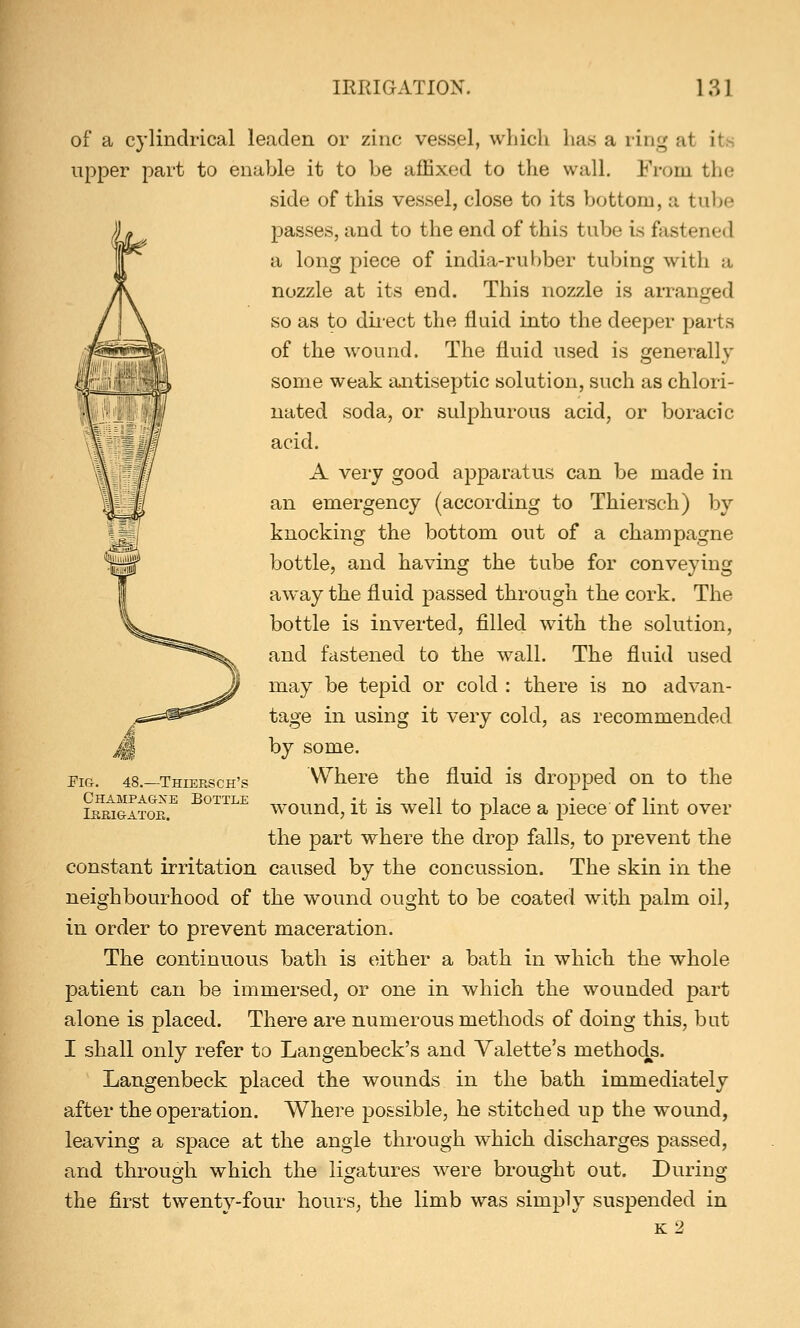of a cylindrical leaden or zinc vessel, which has a ring at its upper part to enable it to be affixed to the wall. From tin- side of this vessel, close to its bottom, a tube passes, and to the end of this tube is fastened a long piece of india-rubber tubing with a nozzle at its end. This nozzle is arranged so as to direct the fluid into the deeper parts of the wound. The fluid used is generally some weak antiseptic solution, such as chlori- nated soda, or sulphurous acid, or boracic acid. A very good apparatus can be made in an emergency (according to Thiersch) by knocking the bottom out of a champagne bottle, and having the tube for conveying away the fluid passed through the cork. The bottle is inverted, filled with the solution, and fastened to the wall. The fluid used may be tepid or cold : there is no advan- tage in using it very cold, as recommended by some. Where the fluid is dropped on to the wound, it is well to place a piece of lint over the part where the drop falls, to prevent the constant irritation caused by the concussion. The skin in the neighbourhood of the wound ought to be coated with palm oil, in order to prevent maceration. The continuous bath is either a bath in which the whole patient can be immersed, or one in which the wounded part alone is placed. There are numerous methods of doing this, but I shall only refer to Langenbeck's and Yalette's methods. Langenbeck placed the wounds in the bath immediately after the operation. Where possible, he stitched up the wound, leaving a space at the angle through which discharges passed, and through which the ligatures were brought out. During the first twenty-four hours, the limb was simply suspended in k2 Fig. 48.—Thiersch's Champagne Bottle Irrigator.