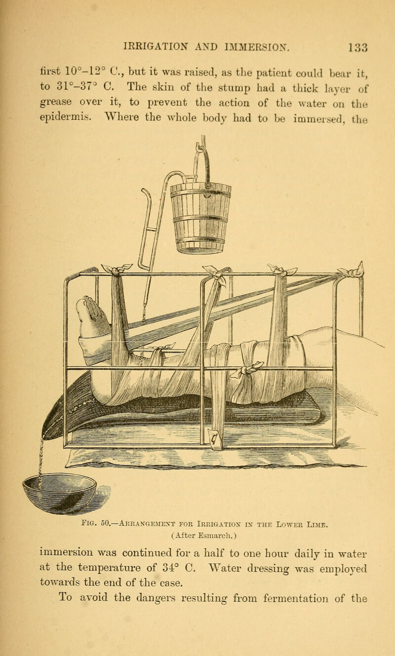 first 10°-12° C, but it was raised, as the patient could bear it, to 31°-37° C. The skin of the stump had a thick layer of grease over it, to prevent the action of the water on the epidermis. Where the whole body had to be immersed, the Fig. 50.—Arrangement for Irrigation in the Lower Lime. (After Esmarch.) immersion was continued for a half to one hour daily in water at the temperature of 34° C. Water dressing was employed towards the end of the case. To avoid the dangers resulting from fermentation of the