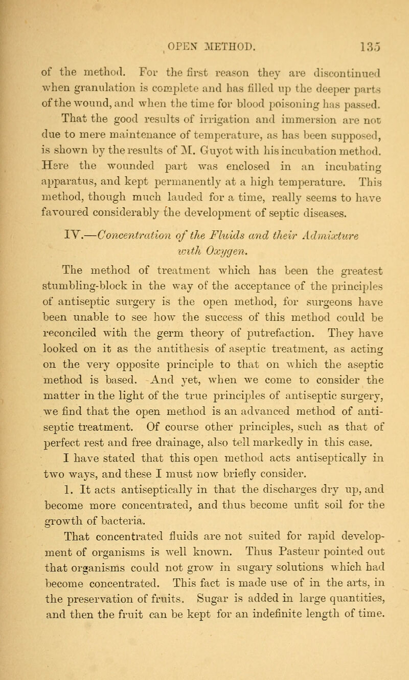 of the method. For the first reason they are discontinued when granulation is complete and has filled up the deeper parte of the wound, and when the time for blood poisoning has passed. That the good results of irrigation and immersion are not due to mere maintenance of temperature, as has been supposed, is shown by the results of M. Guyotwith his incubation method. Here the wounded part was enclosed in an incubating apparatus, and kept permanently at a high temperature. This method, though much lauded for a time, really seems to have favoured considerably the development of septic diseases. IV.—Concentration of the Fluids and their Admixture with Oxygen. The method of treatment which has been the greatest stumbling-block in the way of the acceptance of the principles of antiseptic surgery is the open method, for surgeons have been unable to see how the success of this method could be reconciled with the germ theory of putrefaction. They have looked on it as the antithesis of aseptic treatment, as acting on the very opposite principle to that on which the aseptic method is based. And yet, when we come to consider the matter in the light of the true principles of antiseptic surgery, we find that the open method is an advanced method of anti- septic treatment. Of course other principles, such as that of perfect rest and free drainage, also tell markedly in this case. I have stated that this open method acts antiseptic-ally in two ways, and these I must now briefly consider. 1. It acts antiseptically in that the discharges dry up, and become more concentrated, and thus become unfit soil for the growth of bacteria. That concentrated fluids are not suited for rapid develop- ment of organisms is well known. Thus Pasteur pointed out that organisms could not grow in sugary solutions which had become concentrated. This fact is made use of in the arts, in the preservation of fruits. Sugar is added in large quantities, and then the fruit can be kept for an indefinite length of time.