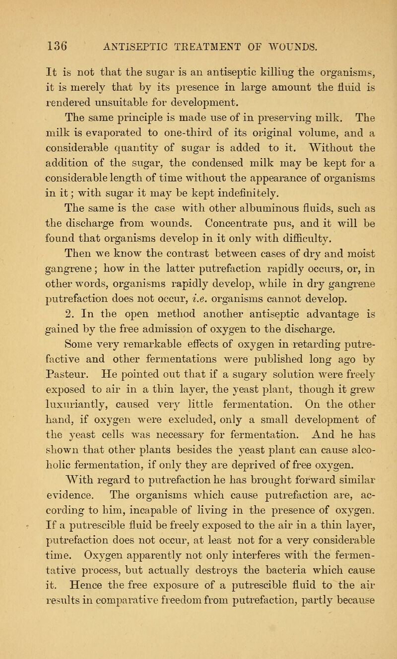 It is not that the sugar is an antiseptic killing the organisms, it is merely that by its presence in large amount the fluid is rendered unsuitable for development. The same principle is made use of in preserving milk. The milk is evaporated to one-third of its original volume, and a considerable quantity of sugar is added to it. Without the addition of the sugar, the condensed milk may be kept for a considerable length of time without the appearance of organisms in it; with sugar it may be kept indefinitely. The same is the case with other albuminous fluids, such as the discharge from wounds. Concentrate pus, and it will be found that organisms develop in it only with difficulty. Then we know the contrast between cases of dry and moist gangrene; how in the latter putrefaction rapidly occurs, or, in other words, organisms rapidly develop, while in dry gangrene putrefaction does not occur, i.e. organisms cannot develop. 2. In the open method another antiseptic advantage is gained by the free admission of oxygen to the discharge. Some very remarkable effects of oxygen in retarding putre- factive and other fermentations were published long ago by Pasteur. He pointed out that if a sugary solution were freely exposed to air in a thin layer, the yeast plant, though it grew luxuriantly, caused very little fermentation. On the other hand, if oxygen were excluded, only a small development of the yeast cells was necessary for fermentation. And he has shown that other plants besides the yeast plant can cause alco- holic fermentation, if only they are deprived of free oxygen. With regard to putrefaction he has brought forward similar evidence. The organisms which cause putrefaction are, ac- cording to him, incapable of living in the presence of oxygen. If a putrescible fluid be freely exposed to the air in a thin layer, putrefaction does not occur, at least not for a very considerable time. Oxygen apparently not only interferes with the fermen- tative process, but actually destroys the bacteria which cause it. Hence the free exposure of a putrescible fluid to the air results in comparative freedom from putrefaction, partly because