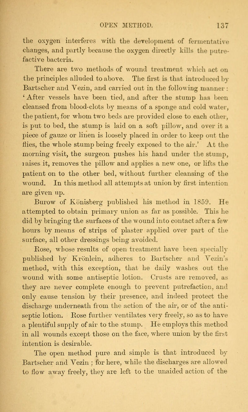 the oxygen interferes with the development of fermentative changes, and partly because the oxygen directly kills the putre- factive bacteria. There are two methods of wound treatment which net on the principles alluded to above. The first is that introduced by Bartscher and Vezin, and carried out in the following manner: ' After vessels have been tied, and after the stump has been cleansed from blood-clots by means of a sponge and cold water, the patient, for whom two beds are provided close to each other, is put to bed, the stump is laid on a soft pillow, and over it a piece of gauze or linen is loosely placed in order to keep out the Hies, the whole stump being freely exposed to the air.' At the morning visit, the surgeon pushes his hand under the stump, raises it, removes the pillow and applies a new one, or lifts the patient on to the other bed, without further cleansing of the wound. In this method all attempts at union by first intention are given up. Burow of Konisberg published his method in 1859. He attempted to obtain primary union as far as possible. This he did by bringing the surfaces of the wound into contact after a few hours by means of strips of plaster applied over part of the surface, all other dressings being avoided. B.ose, whose results of open treatment have been specially published by Kronlein, adheres to Bartscher and Vezin's method, with this exception, that he daily washes out the wound with some antiseptic lotion. Crusts are removed, as they are never complete enough to prevent putrefaction, and only cause tension by their presence, and indeed protect the discharge underneath from the action of the air, or of the anti- septic lotion. Hose further ventilates \evj freely, so as to have a plentiful supply of air to the stump. He employs this method in all wounds except those on the face, where union by the first intention is desirable. The open method pure and simple is that introduced by Bartscher and Yezin : for here, while the discharges are allowed to flow away freely, they are left to the unaided action of the