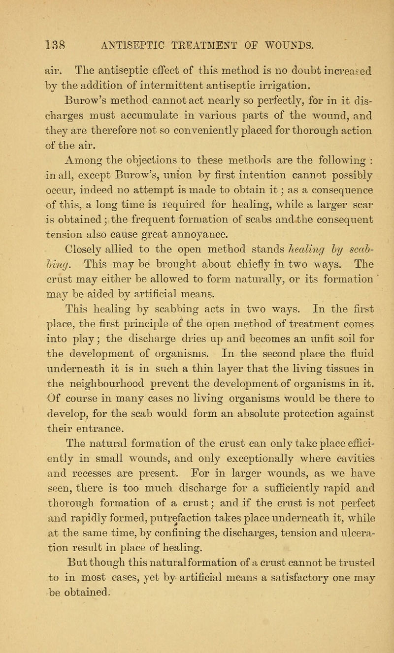 air. The antiseptic effect of this method is no doubt increased by the addition of intermittent antiseptic irrigation. Burow's method cannot act nearly so perfectly, for in it dis- charges must accumulate in various parts of the wound, and they are therefore not so conveniently placed for thorough action of the air. Among the objections to these methods are the following : in all, except Burow's, union by first intention cannot possibly occur, indeed no attempt is made to obtain it; as a consequence of this, a long time is required for healing, while a larger scar is obtained; the frequent formation of scabs and the consequent tension also cause great annoyance. Closely allied to the open method stands healing by scab- bing. This may be brought about chiefly in two ways. The crust may either be allowed to form naturally, or its formation ' may be aided by artificial means. This healing by scabbing acts in two ways. In the first place, the first principle of the open method of treatment comes into play; the discharge dries up and becomes an unfit soil for the development of organisms. In the second place the fluid underneath it is in such a thin layer that the living tissues in the neighbourhood prevent the development of organisms in it. Of course in many cases no living organisms would be there to develop, for the scab would form an absolute protection against their entrance. The natural formation of the crust can only take place effici- ently in small wounds, and only exceptionally where cavities and recesses are present. For in larger wounds, as we have seen, there is too much discharge for a sufficiently rapid and thorough formation of a crust; and if the crust is not perfect and rapidly formed, putrefaction takes place underneath it, while at the same time, by confining the discharges, tension and ulcera- tion result in place of healing. But though this natural formation of a crust cannot be trusted to in most cases, yet by artificial means a satisfactory one may be obtained.