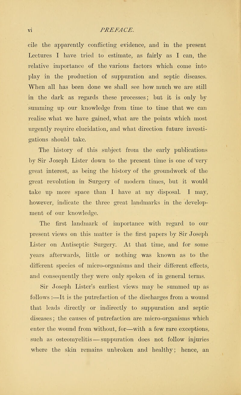 cile the apparently conflicting evidence, and in the present Lectures I have tried to estimate, as fairly as I can, the relative importance of the various factors which come into play in the production of suppuration and septic diseases. When all has been done we shall see how much we are still in the dark as regards these processes; but it is only by summing up our knowledge from time to time that we can realise what we have gained, what are the points which most urgently require elucidation, and what direction future investi- gations should take. The history of this subject from the early publications by Sir Joseph Lister down to the present time is one of very great interest, as being the history of the groundwork of the great revolution in Surgery of modern times, but it would take up more space than I have at my disposal. I may, however, indicate the three great landmarks in the develop- ment of our knowledge. The first landmark of importance with regard to our present views on this matter is the first papers by Sir Joseph Lister on Antiseptic Surgery. At that time, and for some years afterwards, little or nothing was known as to the different species of micro-organisms and their different effects, and consequently they were only spoken of in general terms. Sir Joseph Lister's earliest views may be summed up as follows :—It is the putrefaction of the discharges from a wound that leads directly or indirectly to suppuration and septic diseases; the causes of putrefaction are micro-organisms which enter the wound from without, for—with a few rare exceptions, such as osteomyelitis — suppuration does not follow injuries where the skin remains unbroken and healthy; hence, an