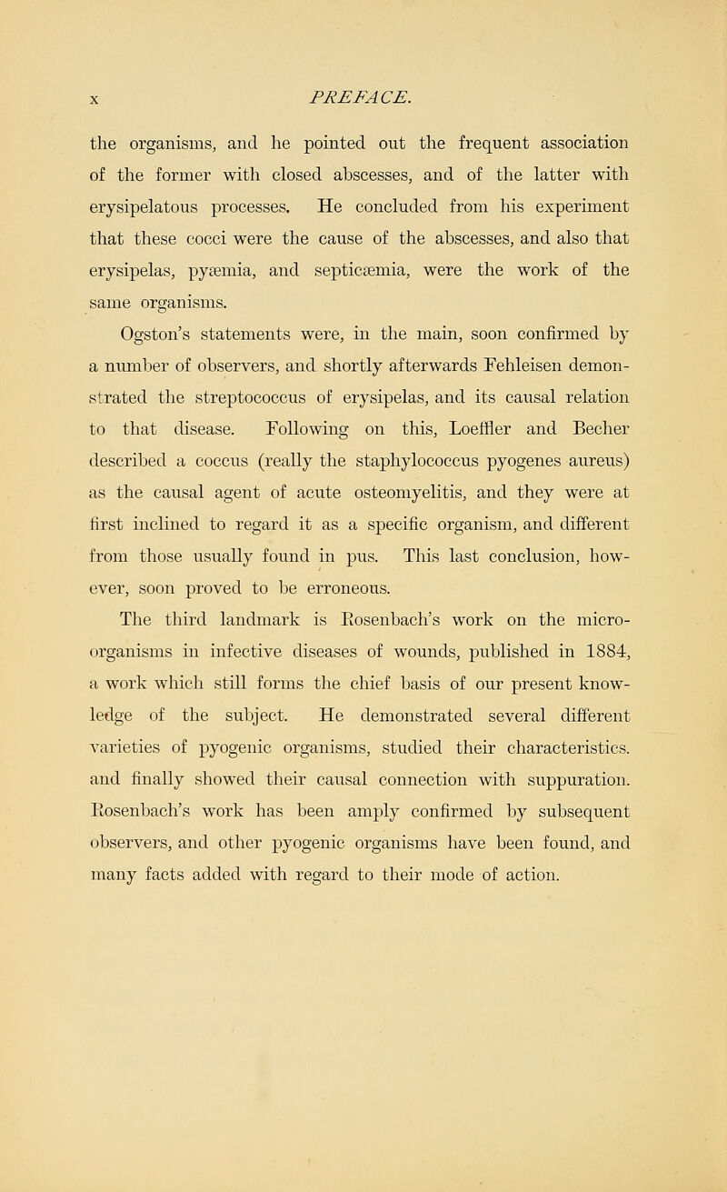 the organisms, and he pointed out the frequent association of the former with closed abscesses, and of the latter with erysipelatous processes. He concluded from his experiment that these cocci were the cause of the abscesses, and also that erysipelas, pyaemia, and septicasmia, were the work of the same organisms. Ogston's statements were, in the main, soon confirmed by a number of observers, and shortly afterwards Fehleisen demon- strated the streptococcus of erysipelas, and its causal relation to that disease. Following on this, LoefHer and Becher described a coccus (really the staphylococcus pyogenes aureus) as the causal agent of acute osteomyelitis, and they were at first inclined to regard it as a specific organism, and different from those usually found in pus. This last conclusion, how- ever, soon proved to be erroneous. The third landmark is Eosenbach's work on the micro- organisms in infective diseases of wounds, published in 1884, a work which still forms the chief basis of our present know- ledge of the subject. He demonstrated several different varieties of pyogenic organisms, studied their characteristics. and finally showed their causal connection with suppuration. Eosenbach's work has been amply confirmed by subsequent observers, and other pyogenic organisms have been found, and many facts added with regard to their mode of action.