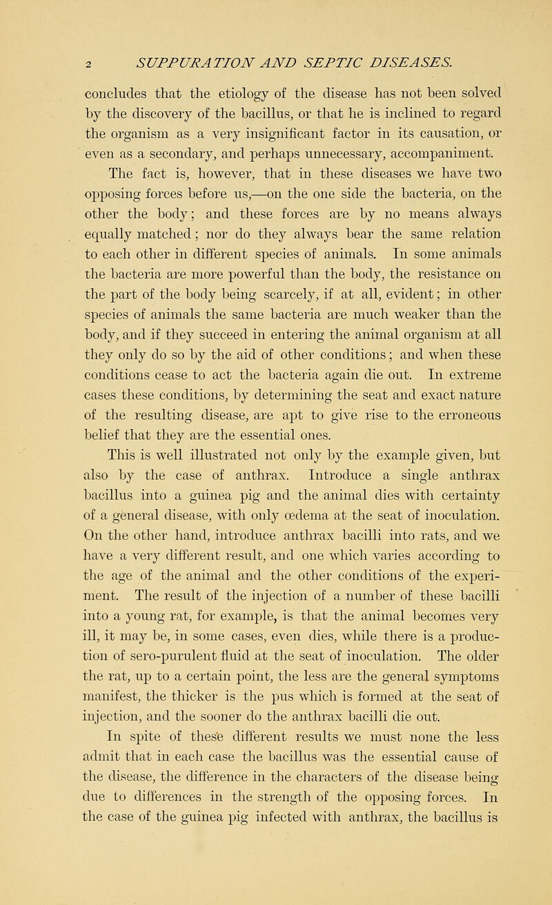 concludes that the etiology of the disease has not been solved by the discovery of the bacillus, or that he is inclined to regard the organism as a very insignificant factor in its causation, or even as a secondary, and perhaps unnecessary, accompaniment. The fact is, however, that in these diseases we have two opposing forces before us,—on the one side the bacteria, on the other the body; and these forces are by no means always equally matched; nor do they always bear the same relation to each other in different species of animals. In some animals the bacteria are more powerful than the body, the resistance on the part of the body being scarcely, if at all, evident; in other species of animals the same bacteria are much weaker than the body, and if they succeed in entering the animal organism at all they only do so by the aid of other conditions; and when these conditions cease to act the bacteria again die out. In extreme cases these conditions, by determining the seat and exact nature of the resulting disease, are apt to give rise to the erroneous belief that they are the essential ones. This is well illustrated not only by the example given, but also by the case of anthrax. Introduce a single anthrax bacillus into a guinea pig and the animal dies with certainty of a general disease, with only oedema at the seat of inoculation. On the other hand, introduce anthrax bacilli into rats, and we have a very different result, and one which varies according to the age of the animal and the other conditions of the experi- ment. The result of the injection of a number of these bacilli into a young rat, for example, is that the animal becomes very ill, it may be, in some cases, even dies, while there is a produc- tion of sero-purulent fluid at the seat of inoculation. The older the rat, up to a certain point, the less are the general symptoms manifest, the thicker is the pus which is formed at the seat of injection, and the sooner do the anthrax bacilli die out. In spite of these different results we must none the less admit that in each case the bacillus was the essential cause of the disease, the difference in the characters of the disease beinff due to differences in the strength of the opposing forces. In the case of the guinea pig infected with anthrax, the bacillus is