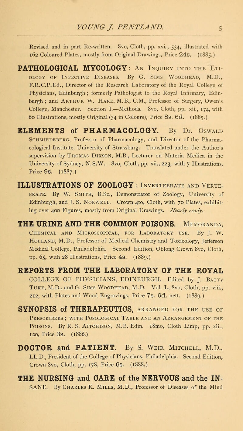 Revised and in part Re-\viittcn. 8vo, Clotli, pp. xvi., 534, illustrated wiili 162 Coloured Plates, mostly from Original Drawings, Price 24s. (1885.) PATHOLOGICAL MYCOLOGY: An Inquiry into the Eti- ology OF Infective Diseases. By G. Sims Woodiiead, M.D., F.R.C.P.Ed., Director of the Research Laboratory of the Royal College of Physicians, Edinburgh ; formerly Pathologist to the Royal Infirmary, Edin- burgh ; and Arthur W. Hare, M.B., CM., Professor of Surgery, Owen's College, Manchester. Section I.—Methods. 8vo, Cloth, pp. xii., 174, with 60 Illustrations, mostly Original (34 in Colours), Price 8s. 6(3. (1885.) ELEMENTS of PHARMACOLOGY. By Dr. Oswald SCHMIEDEEERG, Profcssor of Pharmacology, and Director of the Pharma- cological Institute, University of Strassburg. Translated under the Author's supervision by Thomas DixsON, M.B., Lecturer on Materia Medica in the University of Sydney, N.S.W. 8vo, Cloth, pp. xii., 223, with 7 Illustrations, Price 9s. (1887.) ILLUSTRATIONS OF ZOOLOGY : Invertebrate and Verte- brate. By W. Smith, B.Sc, Demonstrator of Zoology, University of Edinburgh, and J. S. Norwell. Crown 4to, Cloth, with 70 Plates, exhibit- ing over 400 Figures, mostly from Original Drawings. Nearly leady. THE URINE AND THE COMMON POISONS. Memoranda, Chemical and Microscopical, for Laboratory use. By J. W. Holland, M.D., Professor of Medical Chemistry and Toxicology, Jefferson Medical College, Philadelphia. Second Edition, Oblong Crown 8vo, Cloth, pp. 65, with 28 Illustrations, Price 4s. (1889.) REPORTS FROM THE LABORATORY OF THE ROYAL COLLEGE OF PHYSICIANS, EDINBURGH. Edited by J. Batty Tuke, M.D., and G. Sims Woodhead, M.D. Vol. I., 8vo, Cloth, pp. viii., 212, with Plates and Wood Engravings, Price 7s. 6(3.. nett. (1889.) SYNOPSIS of THERAPEUTICS, arranged for the use of Prescribers ; with Posological Table and an Arrangement of the Poisons. By R. S. Aitchison, M.B. Edin. i8mo, Cloth Limp, pp. xii., 120, Price 3s. (1886.) DOCTOR and PATIENT. By S. Weir Mitchell, M.D., LL.D., President of the College of Physicians, Philadelphia. Second Edition, Crown 8vo, Cloth, pp. 178, Price 6s. (1888.) THE NURSING and CARE of the NERVOUS and the IN- SANE. By Charles K. Mills, M.D,, Professor of Diseases of the Mind