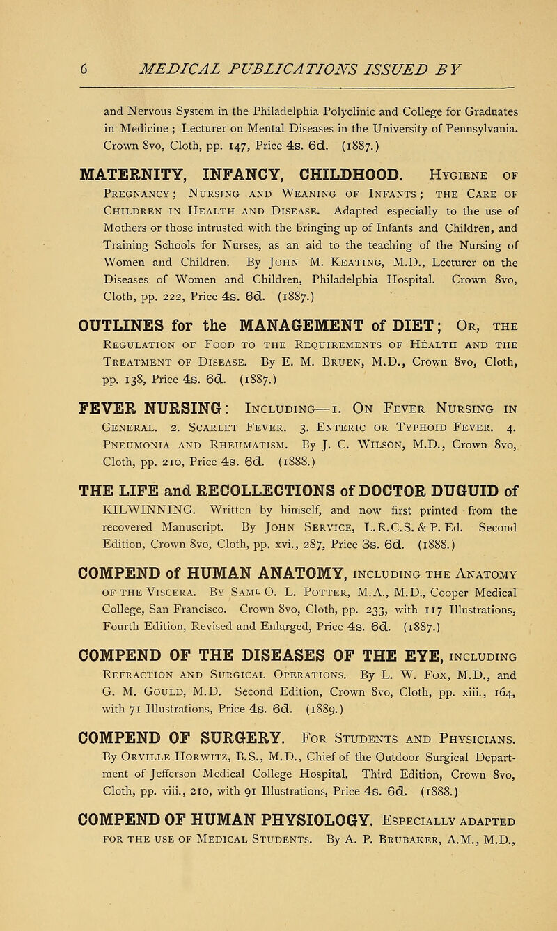 and Nervous System in the Philadelphia Polyclinic and College for Graduates in Medicine ; Lecturer on Mental Diseases in the University of Pennsylvania. Crown 8vo, Cloth, pp. 147, Price 4s. 6d. (1887.) MATERNITY, INFANCY, CHILDHOOD. Hygiene of Pregnancy ; Nursing and Weaning of Infants ; the Care of Children in Health and Disease. Adapted especially to the use of Mothers or those intrusted with the bringing up of Infants and Children, and Training Schools for Nurses, as an aid to the teaching of the Nursing of Women and Children. By John M. Keating, M.D., Lecturer on the Diseases of Women and Children, Philadelphia Hospital. Crown 8vo, Cloth, pp. 222, Price 4s. 6d. (1887.) OUTLINES for the MANAGEMENT of DIET; Or, the Regulation of Food to the Requirements of Health and the Treatment of Disease. By E. M. Bruen, M.D., Crown 8vo, Cloth, pp. 138, Price 4s. 6d. (1887.) FEVER NURSING: Including—i. On Fever Nursing in General. 2. Scarlet Fever. 3. Enteric or Typhoid Fever. 4. Pneumonia and Rheumatism. By J. C. Wilson, M.D., Crown 8vo, Cloth, pp. 210, Price 4s. 6d. (1888.) THE LIFE and RECOLLECTIONS of DOCTOR DUGUID of KILWINNING. Written by himself, and now first printed- from the recovered Manuscript. By John Service, L.R.C.S. & P. Ed. Second Edition, Crown 8vo, Cloth, pp. xvi., 287, Price 3s. 6d. (1888.) COMPEND of HUMAN ANATOMY, including the Anatomy of the Viscera. By Saml O. L. Potter, M.A., M.D., Cooper Medical College, San Francisco. Crown 8vo, Cloth, pp. 233, with 117 Illustrations, Fourth Edition, Revised and Enlarged, Price 4s. 6d. (1887.) COMPEND OF THE DISEASES OF THE EYE, including Refraction and Surgical Operations. By L. W. Fox, M.D., and G. M. Gould, M.D. Second Edition, Crown 8vo, Cloth, pp. xiii., 164, with 71 Illustrations, Price 4s. 6d. (1889.) COMPEND OF SURGERY. For Students and Physicians. By Orville Horwitz, B.S., M.D., Chief of the Outdoor Surgical Depart- ment of Jefferson Medical College Hospital. Third Edition, Crown 8vo, Cloth, pp. viii., 210, with 91 Illustrations, Price 4s. 6d. (1888.) COMPEND OF HUMAN PHYSIOLOGY. Especially adapted for the use of Medical Students. By A. P. Brubaker, A.M., M.D.,