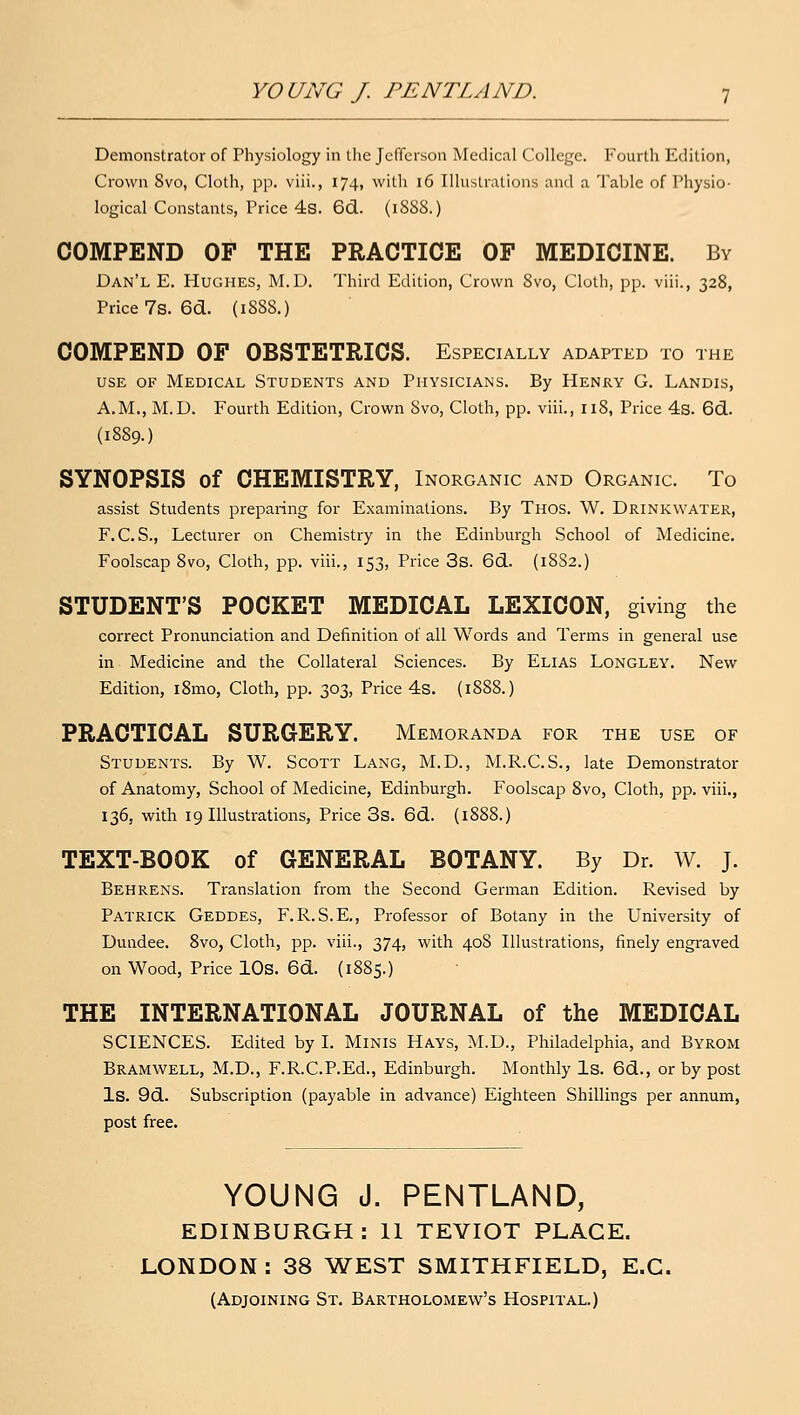 Demonstrator of Physiology in the Jefferson Medical College. Fourth Edition, Crown 8vo, Cloth, pp. viii., 174, witli 16 Illustrations and a Taljle of Piiysio- logical Constants, Price 4s. 6d. (1S88.) COMPEND OF THE PRACTICE OF MEDICINE. By Dan'l E. Hughes, M.D. Third Edition, Crown 8vo, Cloth, pp. viii., 328, Price 7s.6cl. (1888.) COMPEND OF OBSTETRICS. Especially adapted to the USE OF Medical Students and Physicians. By Henry G. Landis, A.M., M.D. Fourth Edition, Crown Svo, Cloth, pp. viii., 118, Price 4s. 6(3.. (1889.) SYNOPSIS of CHEMISTRY, Inorganic and Organic. To assist Students preparing for Examinations. By Thos. W. Drinkwater, F.C. S., Lecturer on Chemistry in the Edinburgh School of Medicine. Foolscap Svo, Cloth, pp. viii., 153, Price 3s. 6d.. (18S2.) STUDENT'S POCKET MEDICAL LEXICON, giving the correct Pronunciation and Definition of all Words and Terms in general use in Medicine and the Collateral Sciences. By Elias Longley. New Edition, i8mo, Cloth, pp. 303, Price 4s. (1888.) PRACTICAL SURGERY. Memoranda for the use of Students. By W. Scott Lang, M.D., M.R.C.S., late Demonstrator of Anatomy, School of Medicine, Edinburgh. Foolscap 8vo, Cloth, pp. viii., 136, with 19 Illustrations, Price 3s. 6d. {1888.) TEXT-BOOK of GENERAL BOTANY. By Dr. W. J. Behrens. Translation from the Second German Edition. Revised by Patrick Geddes, F.R.S.E., Professor of Botany in the University of Dundee. Svo, Cloth, pp. viii., 374, with 408 Illustrations, finely engraved on Wood, Price lOs. 6d. (1885.) THE INTERNATIONAL JOURNAL of the MEDICAL SCIENCES. Edited by I. Minis Hays, M.D., Philadelphia, and Byrom Bramwell, M.D., F.R.C.P.Ed., Edinburgh. Monthly Is. 6d., or by post Is. 9d. Subscription (payable in advance) Eighteen Shillings per annum, post free. YOUNG J. PENTLAND, EDINBURGH: 11 TEYIOT PLACE. LONDON: 38 WEST SMITHFIELD, E.G. (Adjoining St. Bartholomew's Hospital.)