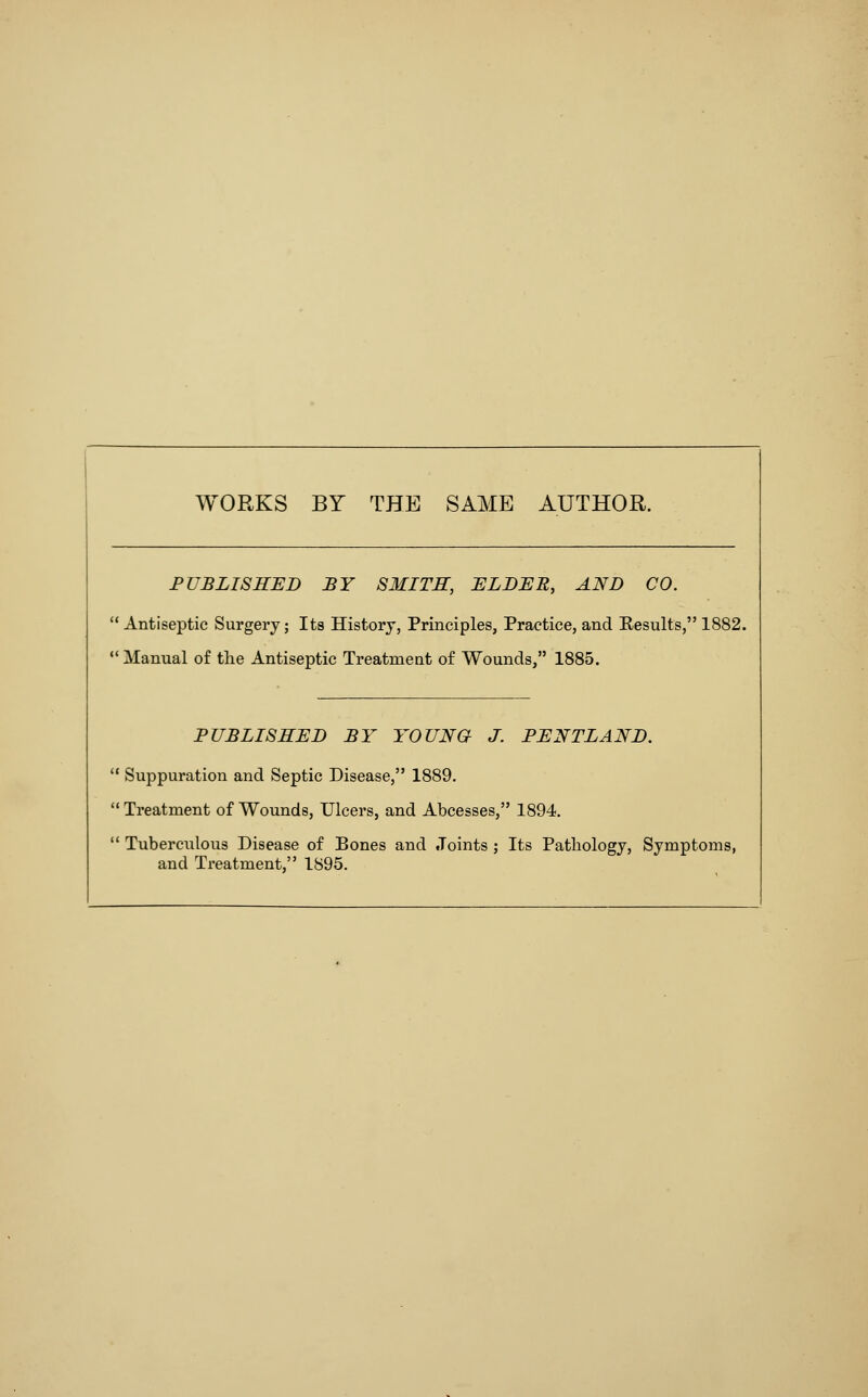 WORKS BY THE SAME AUTHOR. FUBLISHED BY SMITH, ELDER, AND CO. Antiseptic Surgery; Its History, Principles, Practice, and Results, 1882.  Manual of the Antiseptic Treatment of Wounds, 1885. PUBLISHED BY YOUNG J. PENTLAND.  Suppuration and Septic Disease, 1889. Treatment of Wounds, Ulcers, and Abcesses, 1894.  Tuberciilous Disease of Bones and Joints ; Its Pathology, Symptoms,