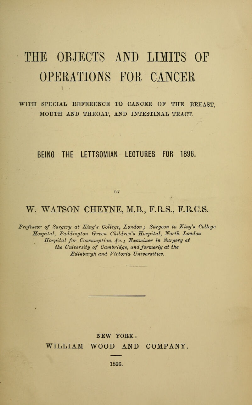 THE OBJECTS AND LIMITS OF OPERATIONS FOR CANCER WITH SPECIAL EEFEEENCB TO CANCER OF THE BEEAST, MOUTH AND THEOAT, AND INTESTINAL TEACT. BEING THE LETT80MIAN LECTURES FOR 1896. W. WATSON CHEYNE, M.B., F.R.S., F.KC.S. Professor of Surgery at King's College^ London i Surgeon to King^s College Sospital, Paddington Green Children's Sospital, North London Hospital for Consumption, Sfc.; Examiner in Surgery at the University of Cambridge, and formerly at the JEdinhurgh and Victoria Universities. NEW YOEK: WILLIAM WOOD AND COMPANY.