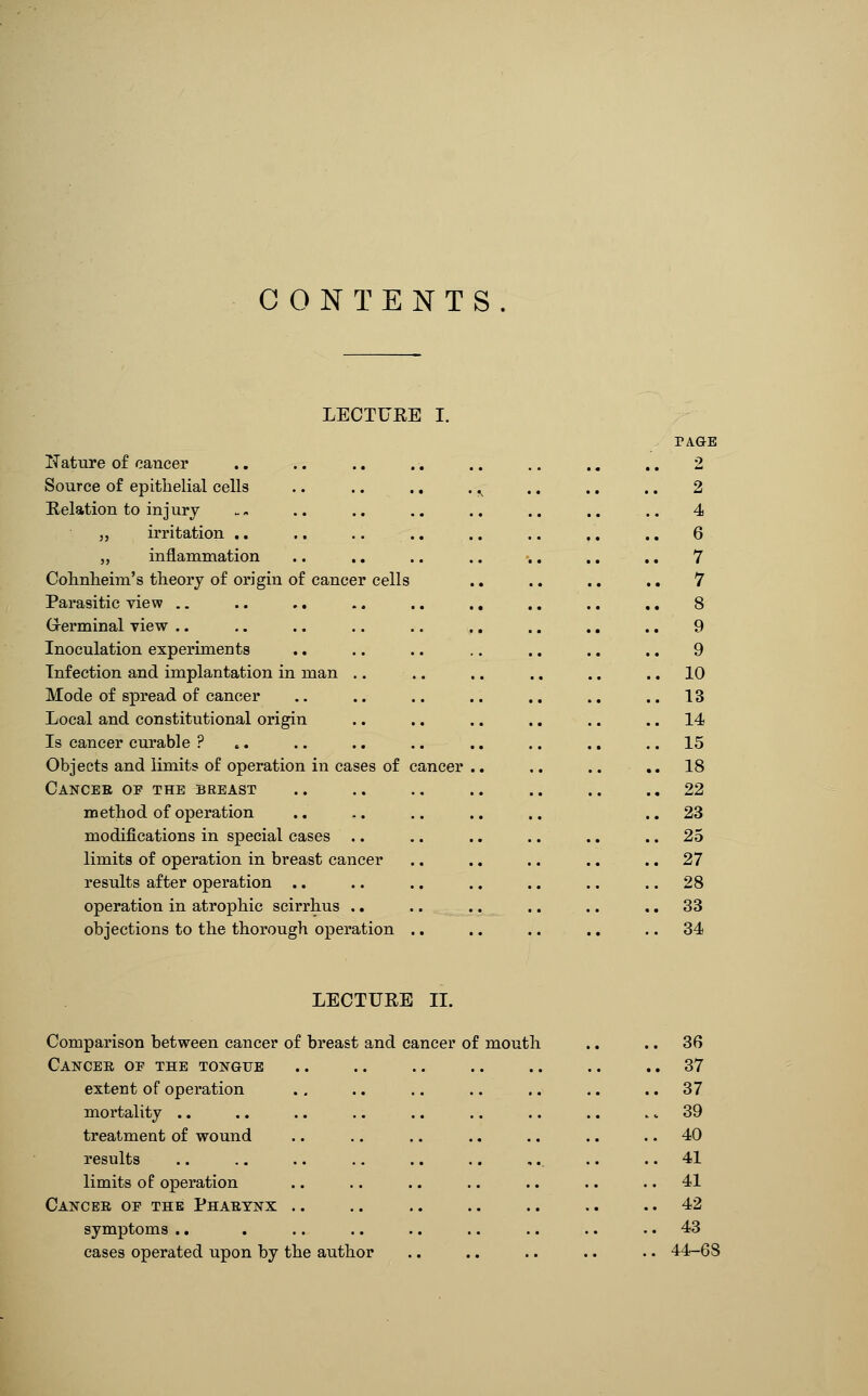 CONTENTS LECTURE I. PAGE ITature of cancer .. .. .. .. .. .. ., .. 2 Source of epithelial cells .. .. .. . ^ .. .. .. 2 E-elation to injury . - .. .. .. .. .. .. .. 4 J, irritation ,. .. .. .. .. .. .. .. 6 „ inflammation .. .. .. .. .. .. .. 7 Cohnlieim's theory of origin of cancer cells .. .. .. .. 7 Parasitic view .. .. .. .. .. ., .. .. .. 8 Grerminal view .. .. .. .. .. ., .. ., ., 9 Inoculation experiments .. .. .. .. .. .. .. 9 Infection and implantation in man .. .. .. .. .. .. 10 Mode of spread of cancer .. .. .. .. .. ., ..13 Local and constitutional origin .. .. .. .. .. .. 14- Is cancer curable ? .. .. .. .. .. .. .. .. 15 Objects and limits of operation in cases of cancer .. .. .. ,,18 Cancer op the breast .. .. .. .. .. .. ..22 method of operation .. ,. .. .. .. ., 23 modifications in special cases .. .. .. .. ., .. 25 limits of operation in breast cancer .. ., .. ., .. 27 results after operation .. .. .. .. .. .. .. 28 operation in atrophic scirrhus ., .. .. .. .. .. 33 objections to the thorough operation ., .. .. .. .. 34 LECTURE n. Comparison between cancer of breast and cancer of mouth ., .. 36 Cancer op the tongue 37 extent of operation ., .. .. .. .. .. .. 37 mortality .. .. .. .. .. .. .. .. .. 39 treatment of wound .. .. .. .. .. .. .. 40 results .. .. .. .. .. .. ,. .. .. 41 limits of operation .. ., .. .. .. .. .. 41 Cancer oe the Pharynx .. .. .. .. .. .. .. 42 symptoms .. . .. .. .. .. .. .. .. 43 cases operated upon by the author .. .. .. .. .. 44-68