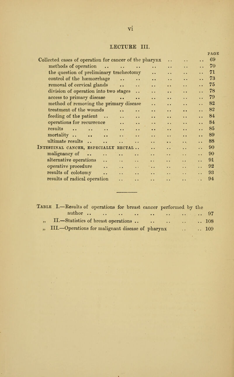 VI LECTURE III. Collected eases of operation for cancer of the phary methods of operation the question of preliminary tracheotomy control of the hfemorrhage removal of cervical glands division of operation into two stages access to primary disease method of removing the primary disease treatment of the wounds feeding of the patient operations for recurrence results mortality .. ultimate results .. Intestinal cancee, especially eectal .. malignancy of alternative operations operative procedure results of colotomy results of radical operation PAQE 69 70 71 73 75 78 79 82 82 84 84 85 89 88 90 90 91 92 93 94 Table I.—Results of operations for breast cancer performed by the author .. .. .. ., .. .. .. .. 97 „ II.—Statistics of breast operations .. .. .. .. .. 108 „ III.—Operations for malignant disease of pharynx .. .. 109