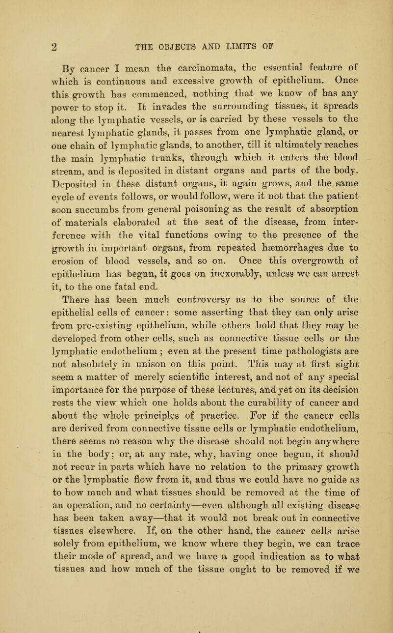 By cancer I mean the carcinomata, the essential feature of which is continuous and excessive growth of epithelium. Once this growth has commenced, nothing that we know of has any power to stop it. It invades the surrounding tissues, it spreads along the lymphatic vessels, or is carried by these vessels to the nearest lymphatic glands, it passes from one lymphatic gland, or one chain of lymphatic glands, to another, till it ultimately reaches the main lymphatic trunks, through which it enters the blood stream, and is deposited in distant organs and parts of the body. Deposited in these distant organs, it again grows, and the same cvcle of events follows, or would follow, were it not that the patient soon succumbs from general poisoning as the result of absorption of materials elaborated at the seat of the disease, from inter- ference with the vital functions owing to the presence of the growth in important organs, from repeated heemorrhages due to erosion of blood vessels, and so on. Once this overgrowth of epithelium has begun, it goes on inexorably, unless we can arrest it, to the one fatal end. There has been much controversy as to the source of the epithelial cells of cancer: some asserting that they can only arise from pre-existing epithelium, while others hold that they may be developed from other cells, such as connective tissue cells or the lymphatic endothelium ; even at the present time pathologists are not absolutely in unison on this point. This may at first sight seem a matter of merely scientific interest, and not of any special importance for the purpose of these lectures, and yet on its decision rests the view which one holds about the curability of cancer and about the whole principles of practice. For if the cancer cells are derived from connective tissue cells or lymphatic endothelium, there seems no reason why the disease should not begin anywhere in the body; or, at any rate, why, having once begun, it should not recur in parts which have no relation to the primary growth or the lymphatic flow from it, and thus we could have no guide as to how much and what tissues shoald be removed at the time of an operation, and no certainty—even although all existing disease has been taken away—that it would Dot break out in connective tissues elsewhere. If, on the other hand, the cancer cells arise solely from epithelium, we know where they begin, we can trace their mode of spread, and Ave have a good indication as to what tissues and how much of the tissue ouo-ht to be removed if we