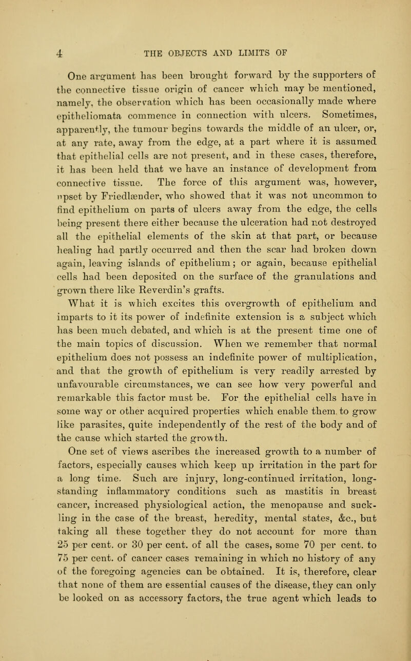 One arirument lias been brought forward by tlie siipj^orters of the connective tissue orio^in of cancer wliich may be mentioned, namely, the observation which has been occasionally made where epitheliomata commence in connection with ulcers. Sometimes, apparently, the tumour begins towards the middle of an ulcer, or, at any rate, away from the edge, at a part where it is assumed that epithelial cells are not present, and in these cases, therefore, it has been held that we have an instance of development from connective tissue. The force of this argument was, however, npset by Friedlaender, who showed that it was not uncommon to find epithelium on parts of ulcers away from the edge, the cells being present there either because the ulceration had not destroyed all the epithelial elements of the skin at that part, or because healing had partly occurred and then the scar had broken down again, leaving islands of epithelium; or again, because epithelial cells had been deposited on the surface of the granulations and grown there like Reverdin's grafts. What it is wliich excites this overgrowth of epithelium and imparts to it its power of indefinite extension is a subject which has been much debated, and which is at the present time one of the main topics of discussion. When we remember that normal epithelium does not possess an indefinite power of multiplication, and that the growth of epithelium is very readily arrested by unfavourable circumstances, we can see how very powerful and remarkable this factor must be. For the epithelial cells have in. some way or other acquired properties which enable them, to groTV like parasites, quite independently of the rest of the body and of the cause which started the growth. One set of views ascribes the increased growth to a number of factors, especially causes which kee23 np irritation in the part for a long time. Such are injury, long-continued irritation, long- standing inflammatory conditions such as mastitis in breast cancer, increased physiological action, the menopause and suck- ling in the case of the breast, heredity, mental states, &c., but taking all these together they do not account for more than 25 per cent, or 30 per cent, of all the cases, some 70 per cent, to 75 per cent, of cancer cases remaining in which no history of any of the foregoing agencies can be obtained. It is, therefore, clear that none of them are essential causes of the disease, they can only be looked on as accessory factors, the true agent which leads to