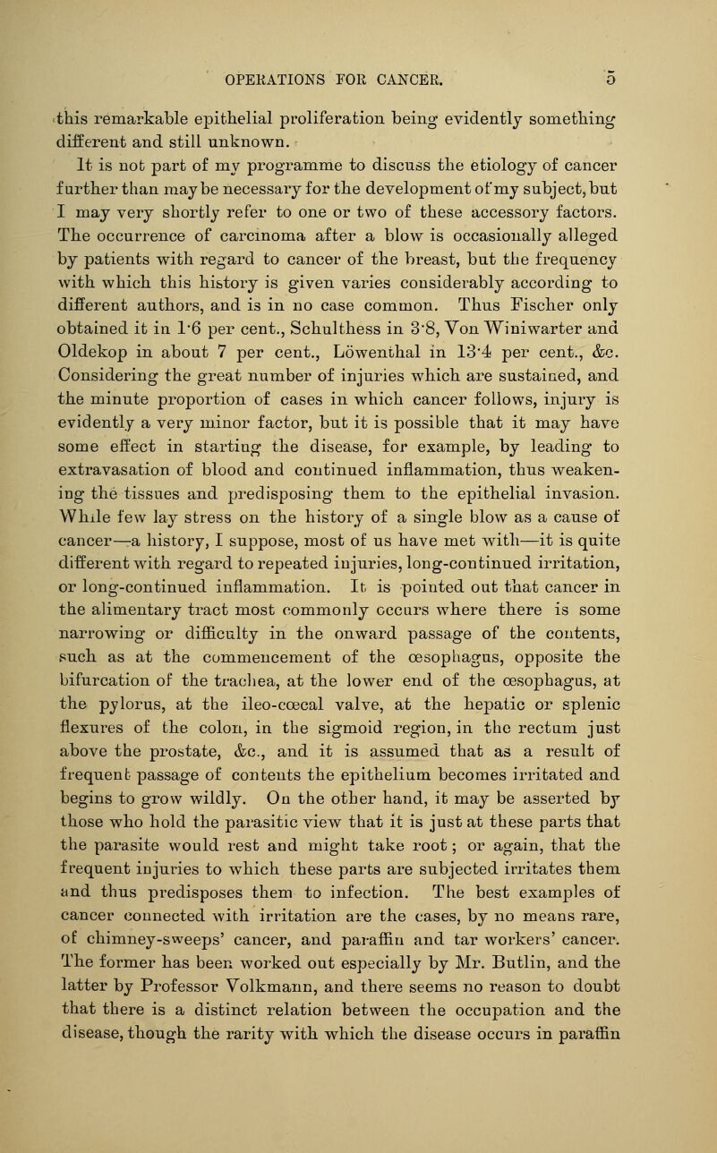 <this remarkable epithelial proliferation being evidently something different and still unknown. It is not part of mv programme to discuss the etiology of cancer further than maybe necessary for the development of my subject, but I may very shortly refer to one or two of these accessory factors. The occurrence of carcinoma after a blow is occasionally alleged by patients with regard to cancer of the breast, but the frequency with which this history is given varies considerably according to different authors, and is in no case common. Thus Fischer only obtained it in 16 per cent., Schulthess in 3'8, Von Winiwarter and Oldekop in about 7 per cent., Lowenthal in 134 per cent., &c. Considering the great number of injuries which are sustained, and the minute proportion of cases in which cancer follows, injury is evidently a very minor factor, but it is possible that it may have some effect in starting the disease, for example, by leading to extravasation of blood and continued inflammation, thus weaken- ing the tissues and predisposing them to the epithelial invasion. While few lay stress on the history of a single blow as a cause of cancer^a history, I suppose, most of us have met with—it is quite different with regard to repeated injuries, long-continued irritation, or long-continued inflammation. It is pointed out that cancer in the alimentary tract most commonly occurs where there is some narrowing or difficulty in the onward passage of the contents, such as at the commencement of the oesophagus, opposite the bifurcation of the trachea, at the lower end of the oesophagus, at the pylorus, at the ileo-coecal valve, at the hepatic or splenic flexures of the colon, in the sigmoid region, in the rectum just above the prostate, &c., and it is assumed that as a result of frequent passage of contents the epithelium becomes irritated and begins to grow wildly. On the other hand, it may be asserted by those who hold the parasitic view that it is just at these parts that the parasite would rest and might take root; or again, that the frequent injuries to which these parts are subjected irritates them and thus predisposes them to infection. The best examples of cancer connected with irritation are the cases, by no means rare, of chimney-sweeps' cancer, and paraffin and tar workers' cancer. The former has been worked out especially by Mr. Butlin, and the latter by Professor Volkmann, and there seems no reason to doubt that there is a distinct relation between the occupation and the disease, though the rarity with which the disease occurs in paraffin