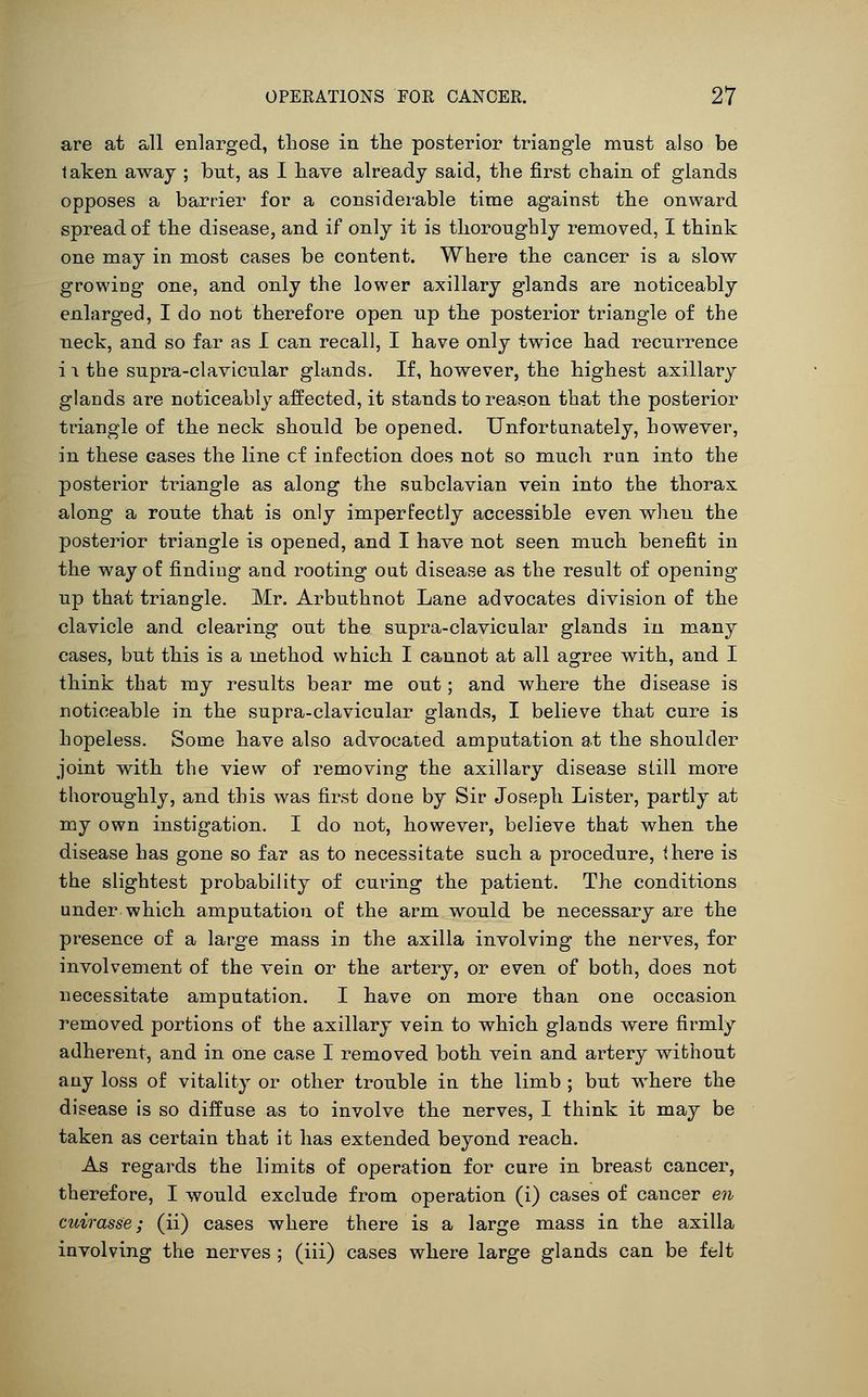 are at all enlarged, those in the posterior triangle must also be taken awaj ; but, as I have already said, the first chain of glands opposes a barrier for a considerable time against the onward spread of the disease, and if only it is thoroughly removed, I think one may in most cases be content. Where the cancer is a slow growing one, and only the lower axillary glands are noticeably enlarged, I do not therefore open up the posterior triangle of the neck, and so far as I can recall, I have only twTce had recurrence i 1 the supra-clavicular glands. If, however, the highest axillary glands are noticeably affected, it stands to reason that the posterior triangle of the neck should be opened. Unfortunately, however, in these cases the line of infection does not so much ran into the posterior triangle as along the subclavian vein into the thorax along a route that is only imperfectly accessible even when the posterior triangle is opened, and I have not seen much benefit in the way of finding and rooting out disease as the result of opening up that triangle. Mr. Arbuthnot Lane advocates division of the clavicle and clearing out the supra-clavicular glands in many cases, but this is a method which I cannot at all agree with, and I think that my results bear me out; and where the disease is noticeable in the supra-clavicular glands, I believe that cure is hopeless. Some have also advocated amputation at the shoulder joint with the view of removing the axillary disease still more thoroughly, and this was first done by Sir Joseph Lister, partly at my own instigation, I do not, however, believe that when the disease has gone so far as to necessitate such a procedure, there is the slightest probability of curing the patient. The conditions under which amputation of the arm would be necessary are the presence of a large mass in the axilla involving the nerves, for involvement of the vein or the artery, or even of both, does not necessitate amputation. I have on more than one occasion removed portions of the axillary vein to which glands were firmly adherent, and in one case I removed both vein and artery without any loss of vitality or other trouble in the limb ; but w^here the disease is so diffuse as to involve the nerves, I think it may be taken as certain that it has extended beyond reach. As regards the limits of operation for cure in breast cancer, therefore, I would exclude from operation (i) cases of cancer en cuirasse; (ii) cases where there is a large mass in the axilla involving the nerves ; (iii) cases where large glands can be felt