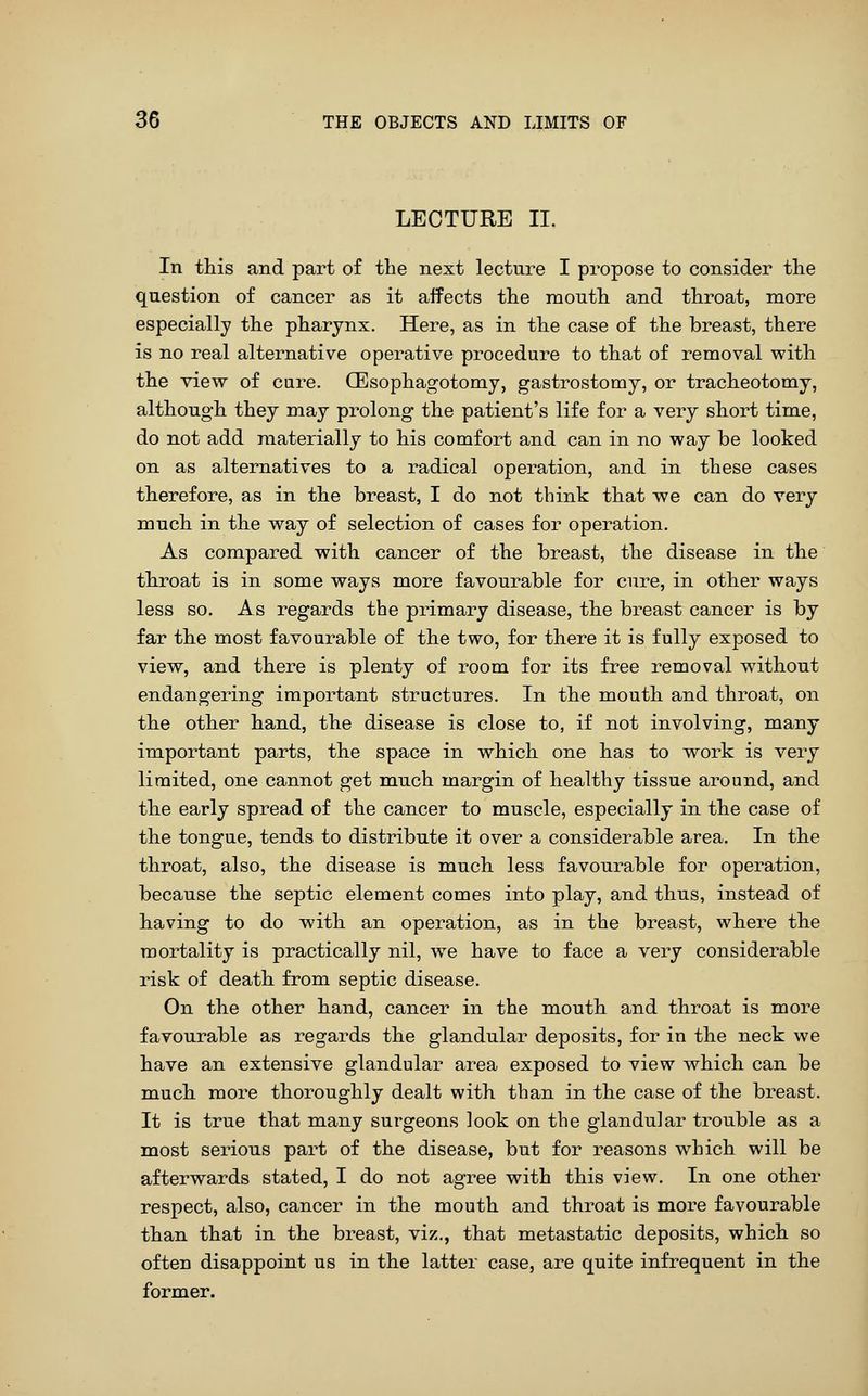 LECTURE II. In this and part of the next lecture I propose to consider tlie question of cancer as it aifects the mouth and throat, more especially the pharynx. Here, as in the case of the breast, there is no real alternative operative procedure to that of removal with the view of cure. CEsophagotomy, gastrostomy, or tracheotomy, although they may prolong the patient's life for a very short time, do not add materially to his comfort and can in no way be looked on as alternatives to a radical operation, and in these cases therefore, as in the breast, I do not think that we can do very much in the way of selection of cases for operation. As compared with cancer of the breast, the disease in the throat is in some ways more favourable for cure, in other ways less so. As regards the primary disease, the breast cancer is by far the most favourable of the two, for there it is fully exposed to view, and there is plenty of room for its free removal without endangering important structures. In the mouth and throat, on the other hand, the disease is close to, if not involving, many important parts, the space in which one has to work is very limited, one cannot get much margin of healthy tissue around, and the early spread of the cancer to muscle, especially in the case of the tongue, tends to distribute it over a considerable area. In the throat, also, the disease is much less favourable for operation, because the septic element comes into play, and thus, instead of having to do with an operation, as in the breast, where the mortality is practically nil, we have to face a very considerable risk of death from septic disease. On the other hand, cancer in the mouth and throat is more favourable as regards the glandular deposits, for in the neck we have an extensive glandular area exposed to view which can be much more thoroughly dealt with than in the case of the breast. It is true that many surgeons look on the glandular trouble as a most serious part of the disease, but for reasons which will be afterwards stated, I do not agree with this view. In one other respect, also, cancer in the mouth and throat is more favourable than that in the breast, viz., that metastatic deposits, which so often disappoint us in the latter case, are quite infrequent in the former.