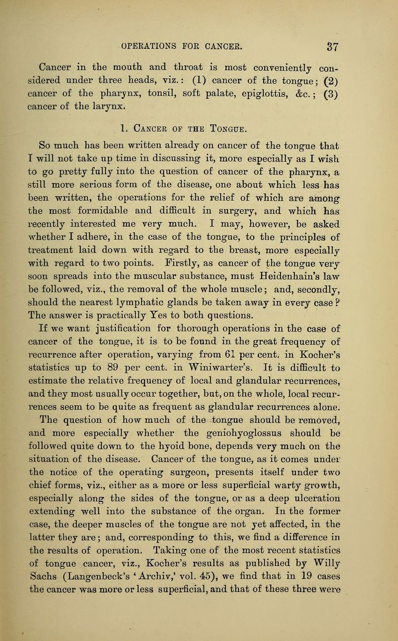 Cancer in the month, and throat is most conveniently con- sidered under three heads, viz.: (1) cancer of the tongue; (2) cancer of the pharjnx, tonsil, soft palate, epiglottis, &c.; (3) cancer of the larynx. 1. Cancer of the Tongue. So much has been written already on cancer of the tongue that T will not take up time in discussing it, more especially as I wish to go pretty fully into the question of cancer of the pharynx, a still more serious form of the disease, one about which less has been written, the operations for the relief of which are among the most formidable and difficult in surgery, and which has recently interested me very much. I may, however, be asked whether I adhere, in the case of the tongue, to the principles of treatment laid down with regard to the breast, more especially with regard to two points. Firstly, as cancer of the tongue very soon spreads into the muscular substance, must Heidenhain*s law be followed, viz., the removal of the whole muscle; and, secondly, should the nearest lymphatic glands be taken away in every case ? The answer is practically Yes to both questions. If we want justification for thorough operations in the case of cancer of the tongue, it is to be found in the great frequency of recurrence after operation, varying from 61 per cent, in Kocher's statistics up to 89 per cent, in Winiwarter's. It is difficult to estimate the relative frequency of local and glandular recurrences, and they most usually occur together, but, on the whole, local recur- rences seem to be quite as frequent as glandular recurrences alone. The question of how much of the tongue should be removed, and more especially whether the geniohyoglossus should be followed quite down to the hyoid bone, depends very much on the situation of the disease. Cancer of the tongue, as it comes under the notice of the operating surgeon, presents itself under two chief forms, viz., either as a more or less superficial warty growth, especially along the sides of the tongue, or as a deep ulceration extending well into the substance of the organ. In the former case, the deeper muscles of the tongue are not yet affected, in the latter they are; and, corresponding to this, we find a difference in the results of operation. Taking one of the most recent statistics of tongue cancer, viz., Kocher's results as published by Willy Sachs (Langenbeck's ' Archiv,' vol. 45), we find that in 19 cases the cancer was more or less superficial, and that of these three were