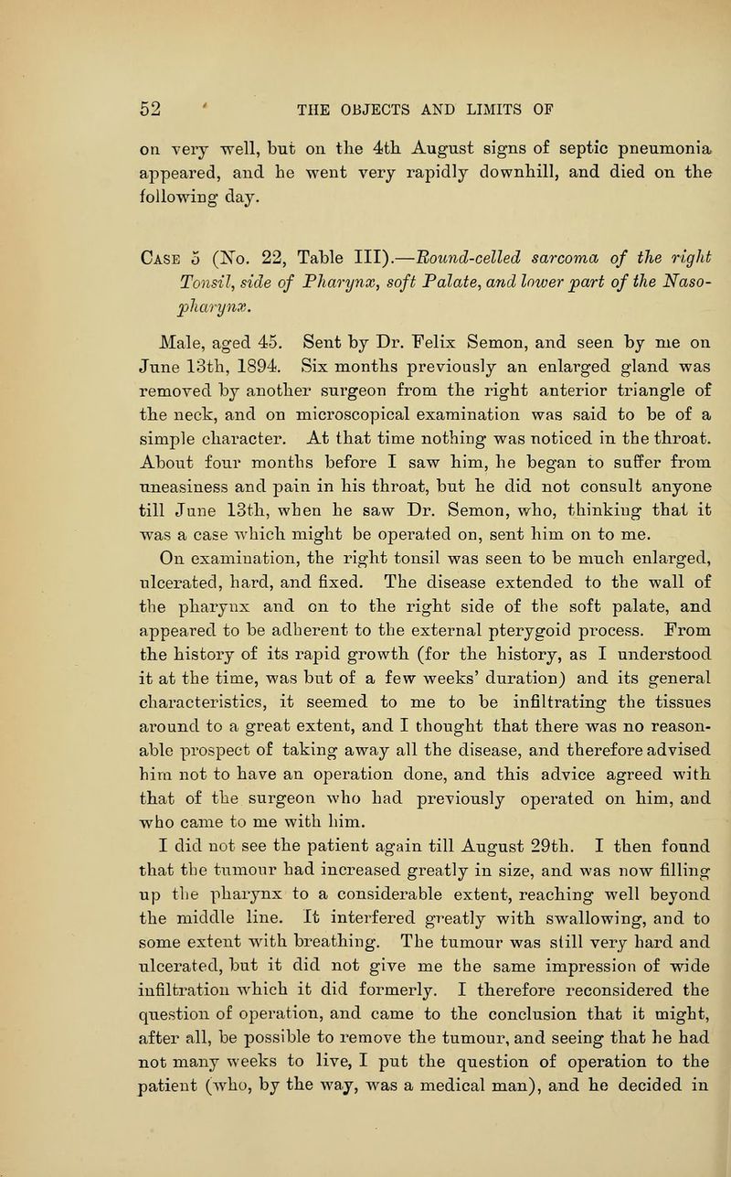 on very well, but on the 4tli August signs of septic pneumonia, appeared, and he went very rapidly downhill, and died on the following day. Case 5 (No. 22, Table III).—Bouiid-celled sarcoma of the right Tonsil, side of Pharynx, soft Palate, and lower part of the Naso- pharynx. Male, aged 45. Sent by Dr. Felix Semon, and seen by me on June 13th, 1894. Six months previously an enlarged gland was removed by another surgeon from the right anterior triangle of the neck, and on microscopical examination was said to be of a simple character. At that time nothing was noticed in the throat. About four months before I saw him, he began to suffer from uneasiness and pain in his throat, but he did not consult anyone till June 13th, when he saw Dr. Semon, who, thinking that it was a case which might be operated on, sent him on to me. On examination, the right tonsil was seen to be much enlarged, ulcerated, hard, and fixed. The disease extended to the wall of the pharynx and on to the right side of the soft palate, and appeared, to be adherent to the external pterygoid process. From the history of its rapid growth (for the history, as I understood it at the time, was but of a few weeks' duration) and its general characteristics, it seemed to me to be infiltrating the tissues around to a great extent, and I thought that there was no reason- able prospect of taking away all the disease, and therefore advised hira not to have an operation done, and this advice agreed with that of the surgeon who had previously operated on him, and who came to me with him. I did not see the patient again till August 29th. I then found that the tumour had increased greatly in size, and was now filling up the pharynx to a considerable extent, reaching well beyond the middle line. It interfered greatly with swallowing, and to some extent with breathing. The tumour was still very hard and ulcerated, but it did not give me the same impression of wide infiltration which it did formerly. I therefore reconsidered the question of operation, and came to the conclusion that it might, after all, be possible to remove the tumour, and seeing that he had not many weeks to live, I put the question of operation to the patient (who, by the way, was a medical man), and he decided in