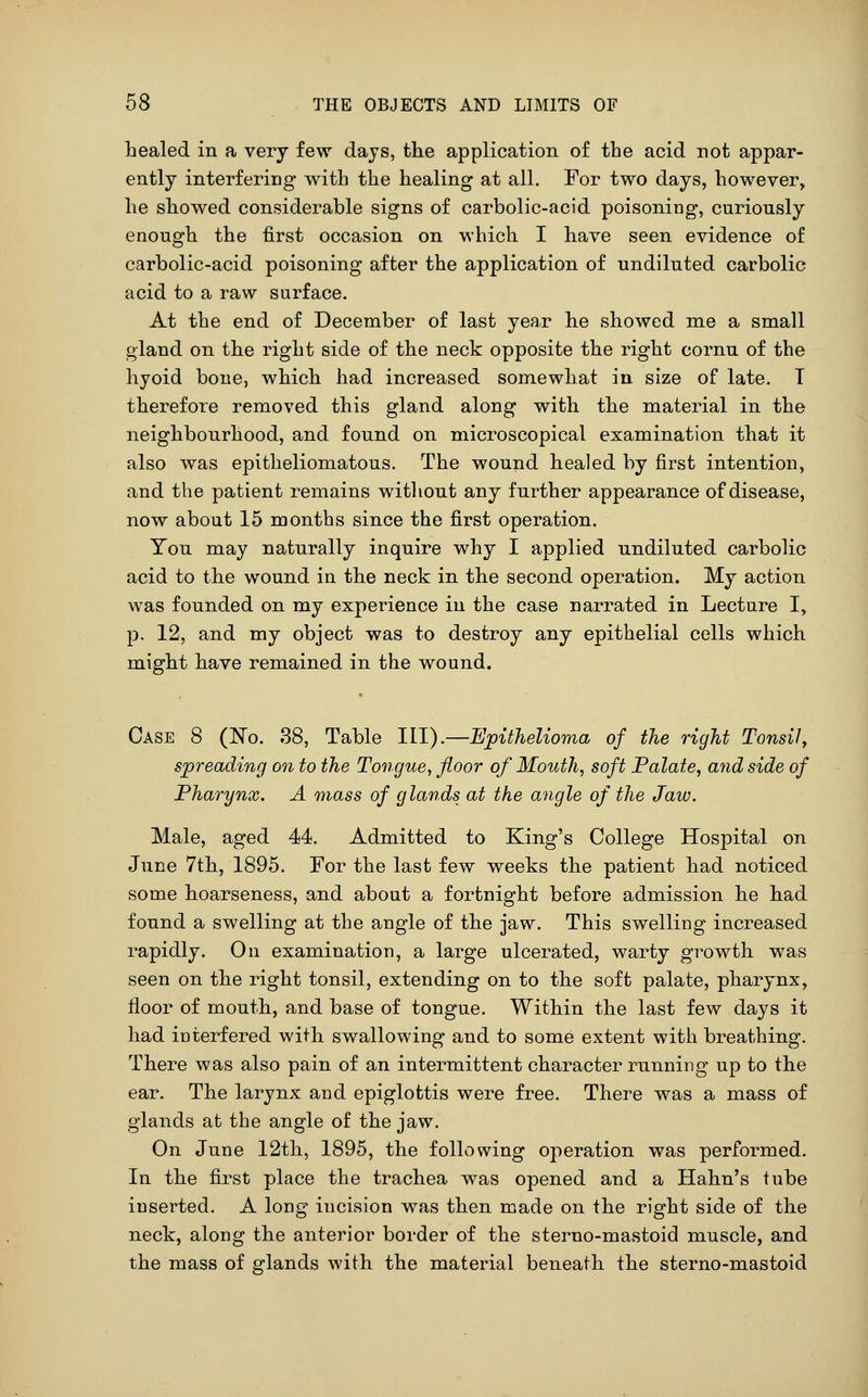 healed in a very few days, the application of the acid not appar- ently interfering with the healing at all. For two days, however, he showed considerable signs of carbolic-acid poisoning, curiously enough the first occasion on which I have seen evidence of carbolic-acid poisoning after the application of undiluted carbolic acid to a raw surface. At the end of December of last year he showed me a small gland on the right side of the neck opposite the right cornu of the hyoid bone, which had increased somewhat in size of late. T therefore removed this gland along with the material in the neighbourhood, and found on microscopical examination that it also was epitheliomatous. The wound healed by first intention, and the patient remains witliout any further appearance of disease, now about 15 months since the first operation. You may naturally inquire why I applied undiluted carbolic acid to the wound in the neck in the second operation. My action was founded on my experience in the case narrated in Lecture I, p. 12, and my object was to destroy any epithelial cells which might have remained in the wound. Case 8 (No. 38, Table III).—Epithelioma of the right Tonsil^ spreading on to the Tongue, floor of Mouth, soft Palate, and side of Pharynx. A mass of glands at the angle of the Jaw. Male, aged 44. Admitted to King's College Hospital on June 7th, 1895. For the last few weeks the patient had noticed some hoarseness, and about a fortnight before admission he had found a swelling at the angle of the jaw. This swelling increased rapidly. On examination, a large ulcerated, warty growth was seen on the right tonsil, extending on to the soft palate, pharynx, floor of mouth, and base of tongue. Within the last few days it had interfered with swallowing and to some extent with breathing. There was also pain of an intermittent character running up to tlie ear. The larynx and epiglottis were free. There was a mass of glands at the angle of the jaw. On June 12th, 1895, the following operation was performed. In the first place the trachea was opened and a Hahn's tube inserted. A long incision was then made on the right side of the neck, along the anterior border of the sterno-mastoid muscle, and the mass of glands with the material beneath the sterno-mastoid