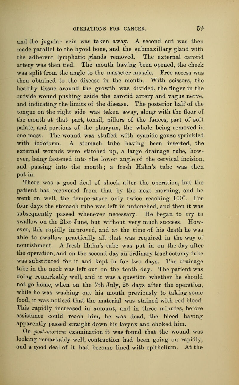 and the jugular vein was taken away. A second cut was then made parallel to the hyoid bone, and the submaxillary gland with the adherent lymphatic glands removed. The external carotid artery was then tied. The mouth having been opened, the cheek was split from the angle to the masseter muscle. Free access was. then obtained to the disease in the mouth. With scissors, the healthy tissue around the growth was divided, the finger in the outside wound pushing aside the carotid artery and vagus nerve, and indicating the limits of the disease. The posterior half of the tongue on the right side was taken away, along with the floor of the mouth at that part, tonsil, pillars of the fauces, part of soft palate, and portions of the pharynx, the whole being removed in one mass. The wound was stuffed with cyanide gauze sprinkled with iodoform. A stomach tube having been inserted, the external wounds were stitched up, a large drainage tube, bow- ever, being fastened into the lower angle of the cervical incision, and passing into the mouth; a fresh Hahn's tube was then put in. There was a good deal of shock after the operation, but the patient had recovered from that by the next morning, and he went on well, the temperature only twice reaching 100°. For four days the stomach tube was left in untouched, and then it was subsequently passed whenever necessary. He began to try to swallow on the 21st June, but without very much success. How- ever, this rapidly improved, and at the time of his death he was able to swallow practically all that was required in the way of nourishment. A fresh Hahn's tube was put in on the day after the operation, and on the second day an ordinary tracheotomy tube was substituted for it and kept in for two days. The drainage tube in the neck was left out on the tenth day. The patient was doing remarkably well, and it was a question whether he should not go home, when on the 7th July, 25 days after the operation, while he was washing out his mouth previously to taking some food, it was noticed that the material was stained with red blood. This rapidly increased in amount, and in three minutes, before assistance could reach him, he was dead, the blood having apparently passed straight down his larynx and choked him. On ^post-mortem examination it was found that the wound was looking remarkably well, contraction had been going on rapidly, and a good deal of it had become lined with epithelium. At the