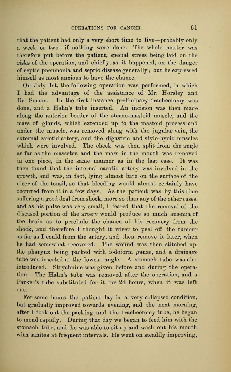 that the patient had only a very short time to live—probably only a week or two—if nothing were done. The whole matter was therefore put before the patient, special stress being laid on the risks of the operation, and chiefly, as it happened, on the danger of septic pneumonia and septic disease generally; but he expressed himself as most anxious to have the chance. On July 1st, the following operation was performed, in which I had the advantage of the assistance of Mr. Horsley and Dr. Semon. In the first instance preliminary tracbeotomy was done, and a Hahn's tube inserted. An incision was then made along the anterior border of the sterno-mastoid muscle, and the mass of glands, which extended up to the mastoid process and under the muscle, was removed along with the jugular vein, the external carotid artery, and the digastric and stylo-hyoid muscles wbicb were involved. The cheek was then split from the angle as far as the masseter, and the mass in the mouth was removed in one piece, in the same manner as in tbe last case. It was then found that the internal carotid artery was involved in the growth, and was, in fact, lying almost bare on the surface of the ulcer of the tonsil, so that bleeding would almost certainly have occurred from it in a few days. As the patient was by this time suffering a good deal from shock, more so than any of the other cases, and as his pulse was very small, I feared that the removal of the diseased portion of the artery would produce so much anaemia of the brain as to preclude the chance of his recovery from the shock, and tberefore I thought it wiser to peel off the tumour as far as I could from tbe artery, and then remove it later, when he had somewhat recovered. The wound was then stitched up, the pharynx being packed with iodoform gauze, and a drainage tube was inserted at the lowest angle. A stomach tube was also introduced. Strychnine was given before and during the opera- tion. The Hahn's tube was removed after the operation, and a Parker's tube substituted for it for 24 hours, when it was left out. For some hours tbe patient lay in a very collapsed condition, but gradually improved towards evening, and the next mornino-, after I took out the packing and tbe tracheotomy tube, he began to mend rapidly. During that day we began to feed him with the stomach tube, and be was able to sit up and wash out his mouth with sanitas at frequent intervals. He went on steadily improving,