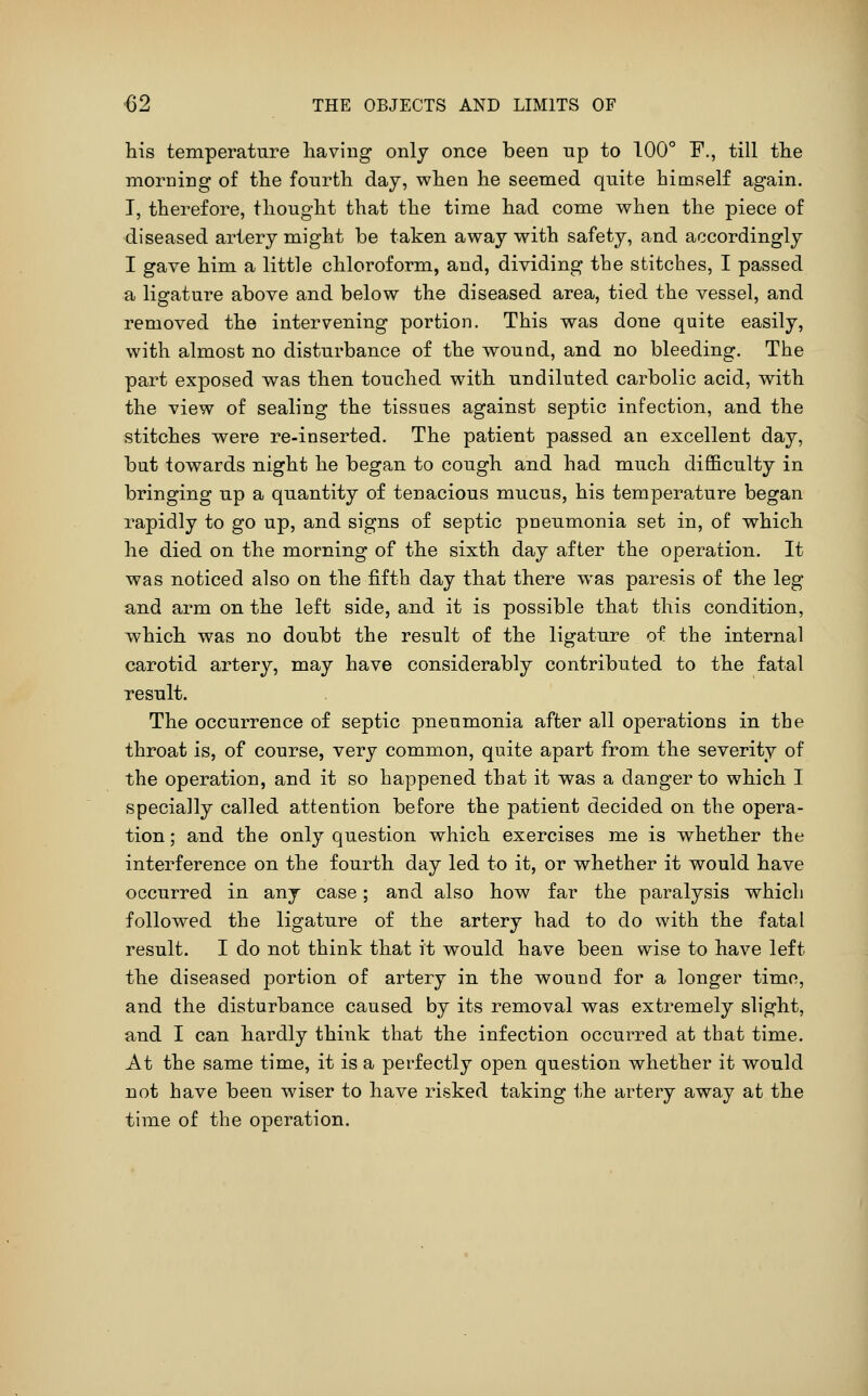 his temperature having only once been up to 100° F., till the morning of the fourth day, when he seemed quite himself again. T, therefore, thought that the time had come when the piece of diseased artery might be taken away with safety, and accordingly I gave him a little chloroform, and, dividing the stitches, I passed a ligature above and below the diseased area, tied the vessel, and removed the intervening portion. This was done quite easily, with almost no disturbance of the wound, and no bleeding. The part exposed was then touched with undiluted carbolic acid, with the view of sealing the tissues against septic infection, and the stitches were re-inserted. The patient passed an excellent day, but towards night he began to cough and had much difficulty in bringing up a quantity of tenacious mucus, his temperature began rapidly to go up, and signs of septic pneumonia set in, of which he died on the morning of the sixth day after the operation. It was noticed also on the fifth day that there was paresis of the leg and arm on the left side, and it is possible that this condition, which was no doubt the result of the ligature of the internal carotid artery, may have considerably contributed to the fatal result. The occurrence of septic pneumonia after all operations in the throat is, of course, very common, quite apart from the severity of the operation, and it so happened that it was a danger to which I specially called attention before the patient decided on the opera- tion ; and the only question which exercises me is whether the interference on the fourth day led to it, or whether it would have occurred in any case; and also how far the paralysis which followed the ligature of the artery had to do with the fatal result. I do not think that it would have been wise to have left the diseased portion of artery in the wound for a longer time, and the disturbance caused by its removal was extremely slight, and I can hardly thiiik that the infection occurred at that time. At the same time, it is a perfectly open question whether it would not have been wiser to have risked taking the artery away at the time of the operation.