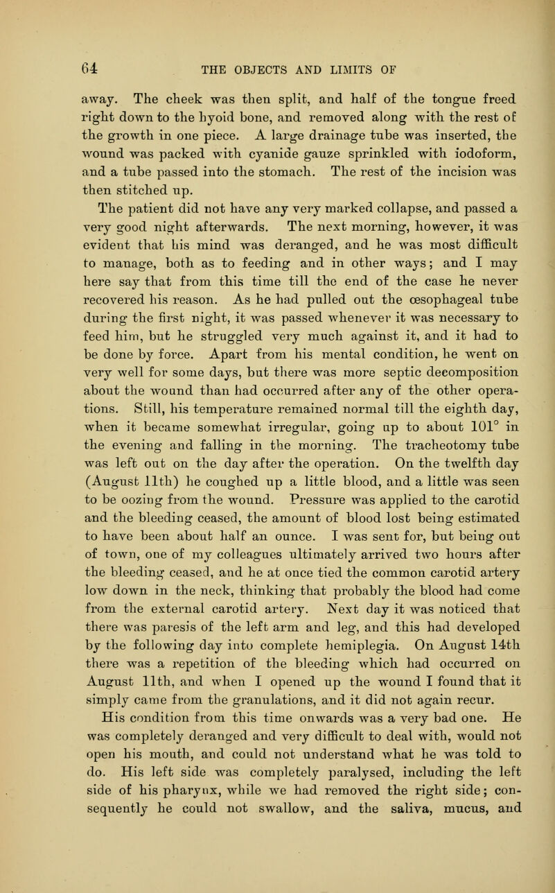 away. The cheek was then split, and half of the tongue freed right down to the hyoid bone, and removed along with the rest of the growth in one piece. A large drainage tube was inserted, the wound was packed with cyanide gauze sprinkled with iodoform, and a tube passed into the stomach. The rest of the incision was then stitched up. The patient did not have any very marked collapse, and passed a very good night afterwards. The next morning, however, it was evident that his mind was deranged, and he was most difficult to manage, both as to feeding and in other ways; and I may here say that from this time till the end of the case he never recovered his reason. As he had pulled out the oesophageal tube during the first night, it was passed whenever it was necessary to feed him, but he struggled very much against it, and it had to be done by force. Apart from his mental condition, he went on very well for some days, but there was more septic decomposition about the wound than had occurred after any of the other opera- tions. Still, his temperature remained normal till the eighth day, when it became somewhat irregular, going ap to about 101° in the evening and falling in the morning. The tracheotomy tube was left out on the day after the operation. On the twelfth day (August 11th) he coughed up a little blood, and a little was seen to be oozing from the wound. Pressure was applied to the carotid and the bleeding ceased, the amount of blood lost being estimated to have been about half an ounce. I was sent for, but being out of town, one of my colleagues ultimately arrived two hours after the bleeding ceased, and he at once tied the common carotid artery low down in the neck, thinking that probably the blood had come from the external carotid artery. Next day it was noticed that there was paresis of the left arm and leg, and this had developed by the following day into complete hemiplegia. On August 14th there was a repetition of the bleeding which had occurred on August 11th, and when I opened up the wound I found that it simply came from the granulations, and it did not again recur. His condition from this time onwards was a very bad one. He was completely deranged and very difficult to deal with, would not open his mouth, and could not understand what he was told to do. His left side was completely paralysed, including the left side of his pharynx, while we had removed the right side; con- sequently he could not swallow, and the saliva, mucus, and